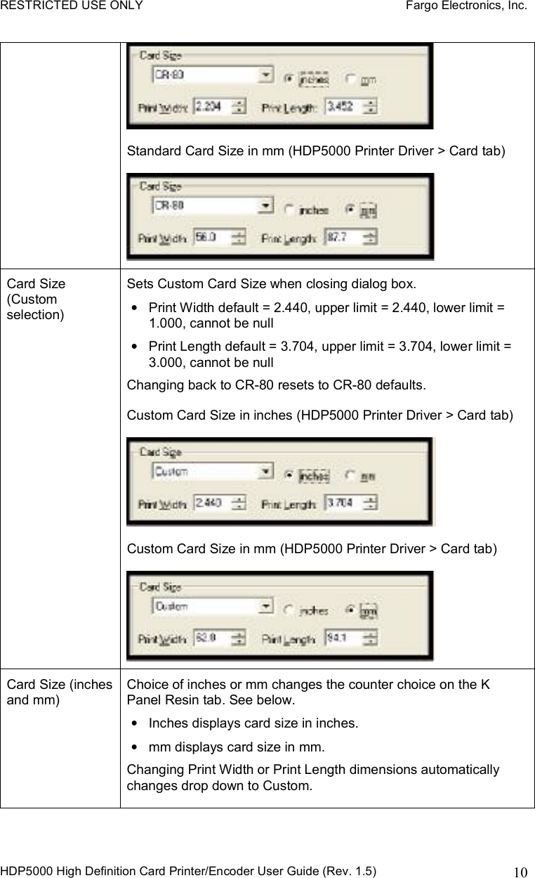RESTRICTED USE ONLY    Fargo Electronics, Inc. HDP5000 High Definition Card Printer/Encoder User Guide (Rev. 1.5)  10Standard Card Size in mm (HDP5000 Printer Driver &gt; Card tab) Card Size (Custom selection) Sets Custom Card Size when closing dialog box. •Print Width default = 2.440, upper limit = 2.440, lower limit = 1.000, cannot be null •Print Length default = 3.704, upper limit = 3.704, lower limit = 3.000, cannot be null Changing back to CR-80 resets to CR-80 defaults. Custom Card Size in inches (HDP5000 Printer Driver &gt; Card tab) Custom Card Size in mm (HDP5000 Printer Driver &gt; Card tab) Card Size (inches and mm)  Choice of inches or mm changes the counter choice on the K Panel Resin tab. See below. •Inches displays card size in inches. •mm displays card size in mm. Changing Print Width or Print Length dimensions automatically changes drop down to Custom. 