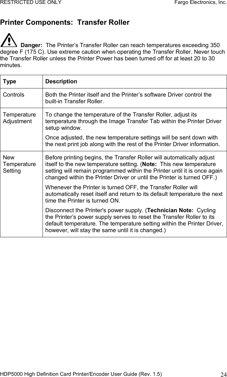 RESTRICTED USE ONLY    Fargo Electronics, Inc. HDP5000 High Definition Card Printer/Encoder User Guide (Rev. 1.5)  24Printer Components:  Transfer Roller Danger: The Printer’s Transfer Roller can reach temperatures exceeding 350 degree F (175 C). Use extreme caution when operating the Transfer Roller. Never touch the Transfer Roller unless the Printer Power has been turned off for at least 20 to 30 minutes. Type Description Controls  Both the Printer itself and the Printer’s software Driver control the built-in Transfer Roller.  Temperature Adjustment To change the temperature of the Transfer Roller, adjust its temperature through the Image Transfer Tab within the Printer Driver setup window.  Once adjusted, the new temperature settings will be sent down with the next print job along with the rest of the Printer Driver information.  New Temperature Setting Before printing begins, the Transfer Roller will automatically adjust itself to the new temperature setting. (Note: This new temperature setting will remain programmed within the Printer until it is once again changed within the Printer Driver or until the Printer is turned OFF.) Whenever the Printer is turned OFF, the Transfer Roller will automatically reset itself and return to its default temperature the next time the Printer is turned ON.  Disconnect the Printer&apos;s power supply. (Technician Note:  Cycling the Printer’s power supply serves to reset the Transfer Roller to its default temperature. The temperature setting within the Printer Driver, however, will stay the same until it is changed.) 