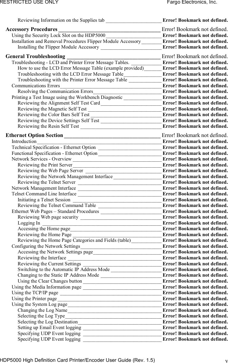 RESTRICTED USE ONLY    Fargo Electronics, Inc. HDP5000 High Definition Card Printer/Encoder User Guide (Rev. 1.5) vReviewing Information on the Supplies tab ______________________ Error! Bookmark not defined. Accessory Procedures ____________________________________ Error! Bookmark not defined. Using the Security Lock Slot on the HDP5000 ______________________ Error! Bookmark not defined. Installation and Removal Procedures Flipper Module Accessory________ Error! Bookmark not defined. Installing the Flipper Module Accessory ________________________ Error! Bookmark not defined. General Troubleshooting _________________________________ Error! Bookmark not defined. Troubleshooting - LCD and Printer Error Message Tables. ____________ Error! Bookmark not defined. How to use the LCD Error Message Table (example provided)_______ Error! Bookmark not defined. Troubleshooting with the LCD Error Message Table_______________ Error! Bookmark not defined. Troubleshooting with the Printer Error Message Table _____________ Error! Bookmark not defined. Communications Errors________________________________________ Error! Bookmark not defined. Resolving the Communication Errors___________________________ Error! Bookmark not defined. Printing a Test Image using the Workbench Diagnostic _______________ Error! Bookmark not defined. Reviewing the Alignment Self Test Card ________________________ Error! Bookmark not defined. Reviewing the Magnetic Self Test _____________________________ Error! Bookmark not defined. Reviewing the Color Bars Self Test ____________________________ Error! Bookmark not defined. Reviewing the Device Settings Self Test ________________________ Error! Bookmark not defined. Reviewing the Resin Self Test ________________________________ Error! Bookmark not defined. Ethernet Option Section __________________________________ Error! Bookmark not defined. Introduction _________________________________________________ Error! Bookmark not defined. Technical Specification - Ethernet Option _________________________ Error! Bookmark not defined. Functional Specification - Ethernet Option _________________________ Error! Bookmark not defined. Network Services - Overview ___________________________________ Error! Bookmark not defined. Reviewing the Print Server___________________________________ Error! Bookmark not defined. Reviewing the Web Page Server ______________________________ Error! Bookmark not defined. Reviewing the Network Management Interface ___________________ Error! Bookmark not defined. Reviewing the Telnet Server _________________________________ Error! Bookmark not defined. Network Management Interface _________________________________ Error! Bookmark not defined. Telnet Command Line Interface _________________________________ Error! Bookmark not defined. Initiating a Telnet Session ___________________________________ Error! Bookmark not defined. Reviewing the Telnet Command Table _________________________ Error! Bookmark not defined. Ethernet Web Pages – Standard Procedures ________________________ Error! Bookmark not defined. Reviewing Web page security ________________________________ Error! Bookmark not defined. Logging In _______________________________________________ Error! Bookmark not defined. Accessing the Home page____________________________________ Error! Bookmark not defined. Reviewing the Home Page ___________________________________ Error! Bookmark not defined. Reviewing the Home Page Categories and Fields (table)____________ Error! Bookmark not defined. Configuring the Network Settings________________________________ Error! Bookmark not defined. Accessing the Network Settings page___________________________ Error! Bookmark not defined. Reviewing the Interface _____________________________________ Error! Bookmark not defined. Reviewing the Current Settings _______________________________ Error! Bookmark not defined. Switching to the Automatic IP Address Mode ____________________ Error! Bookmark not defined. Changing to the Static IP Address Mode ________________________ Error! Bookmark not defined. Using the Clear Changes button _______________________________ Error! Bookmark not defined. Using the Media Information page _______________________________ Error! Bookmark not defined. Using the TCP/IP page ________________________________________ Error! Bookmark not defined. Using the Printer page _________________________________________ Error! Bookmark not defined. Using the System Log page_____________________________________ Error! Bookmark not defined. Changing the Log Name_____________________________________ Error! Bookmark not defined. Selecting the Log Type______________________________________ Error! Bookmark not defined. Selecting the Log Destination_________________________________ Error! Bookmark not defined. Setting up Email Event logging _______________________________ Error! Bookmark not defined. Specifying UDP Event logging _______________________________ Error! Bookmark not defined. Specifying UDP Event logging _______________________________ Error! Bookmark not defined. 