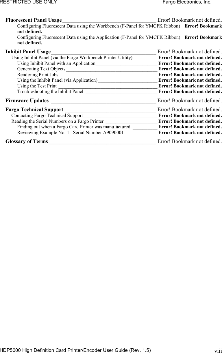 RESTRICTED USE ONLY    Fargo Electronics, Inc. HDP5000 High Definition Card Printer/Encoder User Guide (Rev. 1.5) viiiFluorescent Panel Usage__________________________________ Error! Bookmark not defined. Configuring Fluorescent Data using the Workbench (F-Panel for YMCFK Ribbon) Error! Bookmark not defined. Configuring Fluorescent Data using the Application (F-Panel for YMCFK Ribbon) Error! Bookmark not defined. Inhibit Panel Usage______________________________________ Error! Bookmark not defined. Using Inhibit Panel (via the Fargo Workbench Printer Utility)__________ Error! Bookmark not defined. Using Inhibit Panel with an Application_________________________ Error! Bookmark not defined. Generating Text Objects_____________________________________ Error! Bookmark not defined. Rendering Print Jobs________________________________________ Error! Bookmark not defined. Using the Inhibit Panel (via Application) ________________________ Error! Bookmark not defined. Using the Test Print ________________________________________ Error! Bookmark not defined. Troubleshooting the Inhibit Panel _____________________________ Error! Bookmark not defined. Firmware Updates ______________________________________ Error! Bookmark not defined. Fargo Technical Support _________________________________ Error! Bookmark not defined. Contacting Fargo Technical Support______________________________ Error! Bookmark not defined. Reading the Serial Numbers on a Fargo Printer _____________________ Error! Bookmark not defined. Finding out when a Fargo Card Printer was manufactured __________ Error! Bookmark not defined. Reviewing Example No. 1:  Serial Number A9090001 _____________ Error! Bookmark not defined. Glossary of Terms_______________________________________ Error! Bookmark not defined. 