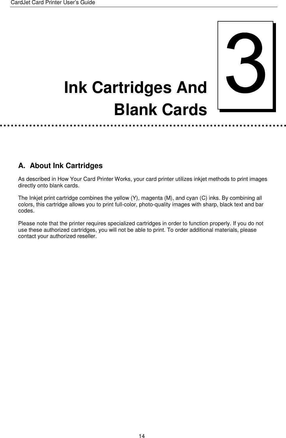 CardJet Card Printer User’s Guide  14      Ink Cartridges And  Blank Cards   A.  About Ink Cartridges As described in How Your Card Printer Works, your card printer utilizes inkjet methods to print images directly onto blank cards.  The Inkjet print cartridge combines the yellow (Y), magenta (M), and cyan (C) inks. By combining all colors, this cartridge allows you to print full-color, photo-quality images with sharp, black text and bar codes.  Please note that the printer requires specialized cartridges in order to function properly. If you do not use these authorized cartridges, you will not be able to print. To order additional materials, please contact your authorized reseller.    