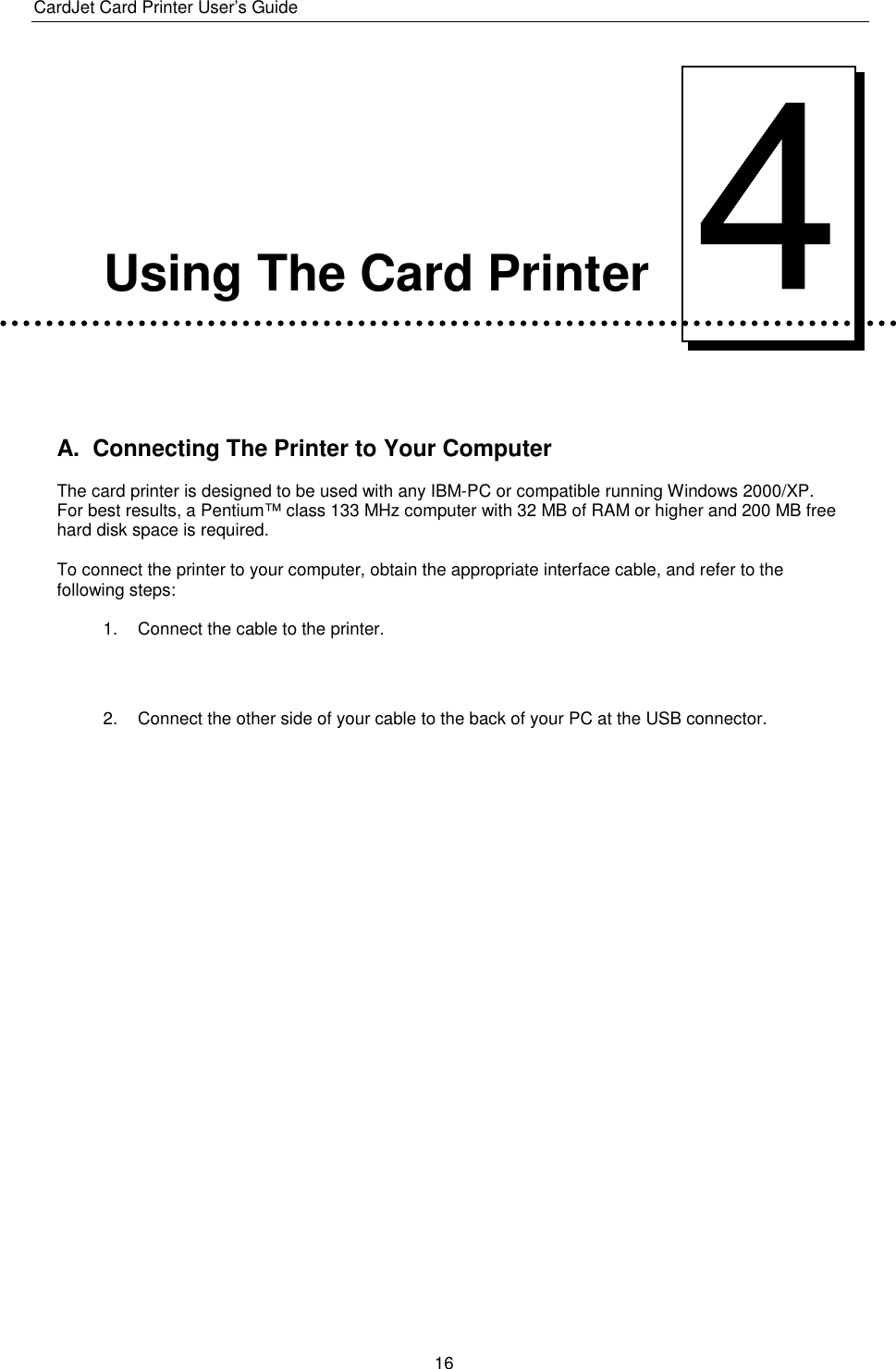 CardJet Card Printer User’s Guide  16      Using The Card Printer   A.  Connecting The Printer to Your Computer The card printer is designed to be used with any IBM-PC or compatible running Windows 2000/XP. For best results, a Pentium™ class 133 MHz computer with 32 MB of RAM or higher and 200 MB free hard disk space is required. To connect the printer to your computer, obtain the appropriate interface cable, and refer to the following steps: 1.  Connect the cable to the printer.   2.  Connect the other side of your cable to the back of your PC at the USB connector. 