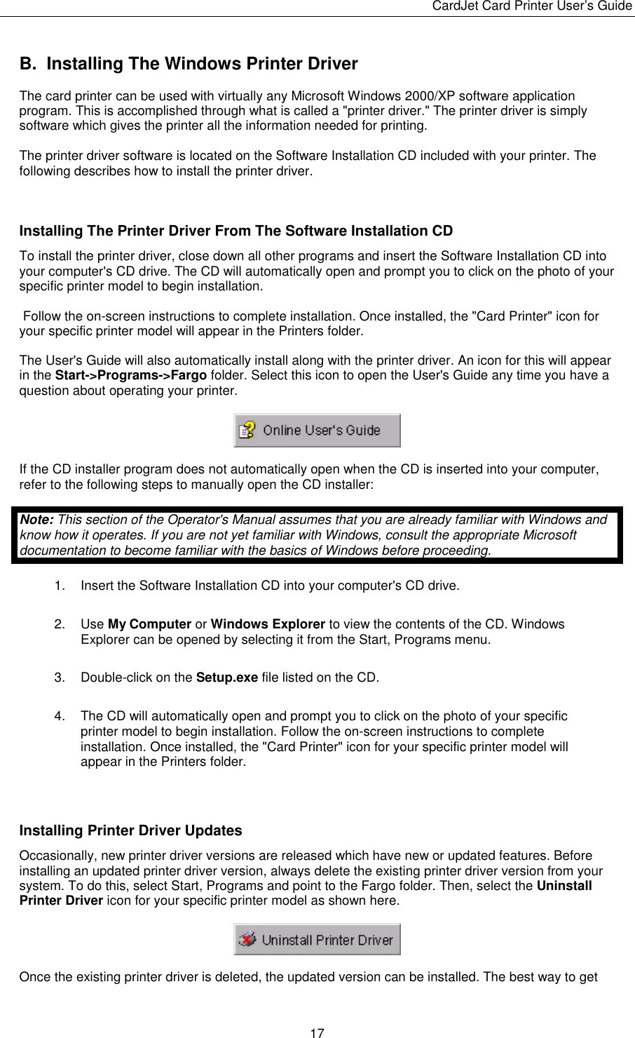 CardJet Card Printer User’s Guide  17 B.  Installing The Windows Printer Driver The card printer can be used with virtually any Microsoft Windows 2000/XP software application program. This is accomplished through what is called a &quot;printer driver.&quot; The printer driver is simply software which gives the printer all the information needed for printing. The printer driver software is located on the Software Installation CD included with your printer. The following describes how to install the printer driver.   Installing The Printer Driver From The Software Installation CD To install the printer driver, close down all other programs and insert the Software Installation CD into your computer&apos;s CD drive. The CD will automatically open and prompt you to click on the photo of your specific printer model to begin installation.  Follow the on-screen instructions to complete installation. Once installed, the &quot;Card Printer&quot; icon for your specific printer model will appear in the Printers folder. The User&apos;s Guide will also automatically install along with the printer driver. An icon for this will appear in the Start-&gt;Programs-&gt;Fargo folder. Select this icon to open the User&apos;s Guide any time you have a question about operating your printer.  If the CD installer program does not automatically open when the CD is inserted into your computer, refer to the following steps to manually open the CD installer: Note: This section of the Operator&apos;s Manual assumes that you are already familiar with Windows and know how it operates. If you are not yet familiar with Windows, consult the appropriate Microsoft documentation to become familiar with the basics of Windows before proceeding. 1.  Insert the Software Installation CD into your computer&apos;s CD drive. 2. Use My Computer or Windows Explorer to view the contents of the CD. Windows Explorer can be opened by selecting it from the Start, Programs menu. 3. Double-click on the Setup.exe file listed on the CD. 4.  The CD will automatically open and prompt you to click on the photo of your specific printer model to begin installation. Follow the on-screen instructions to complete installation. Once installed, the &quot;Card Printer&quot; icon for your specific printer model will appear in the Printers folder.   Installing Printer Driver Updates Occasionally, new printer driver versions are released which have new or updated features. Before installing an updated printer driver version, always delete the existing printer driver version from your system. To do this, select Start, Programs and point to the Fargo folder. Then, select the Uninstall Printer Driver icon for your specific printer model as shown here.  Once the existing printer driver is deleted, the updated version can be installed. The best way to get 
