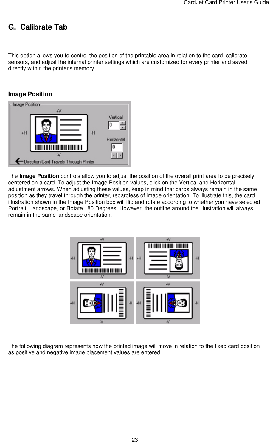 CardJet Card Printer User’s Guide  23 G.  Calibrate Tab  This option allows you to control the position of the printable area in relation to the card, calibrate sensors, and adjust the internal printer settings which are customized for every printer and saved directly within the printer&apos;s memory.   Image Position  The Image Position controls allow you to adjust the position of the overall print area to be precisely centered on a card. To adjust the Image Position values, click on the Vertical and Horizontal adjustment arrows. When adjusting these values, keep in mind that cards always remain in the same position as they travel through the printer, regardless of image orientation. To illustrate this, the card illustration shown in the Image Position box will flip and rotate according to whether you have selected Portrait, Landscape, or Rotate 180 Degrees. However, the outline around the illustration will always remain in the same landscape orientation.      The following diagram represents how the printed image will move in relation to the fixed card position as positive and negative image placement values are entered.   