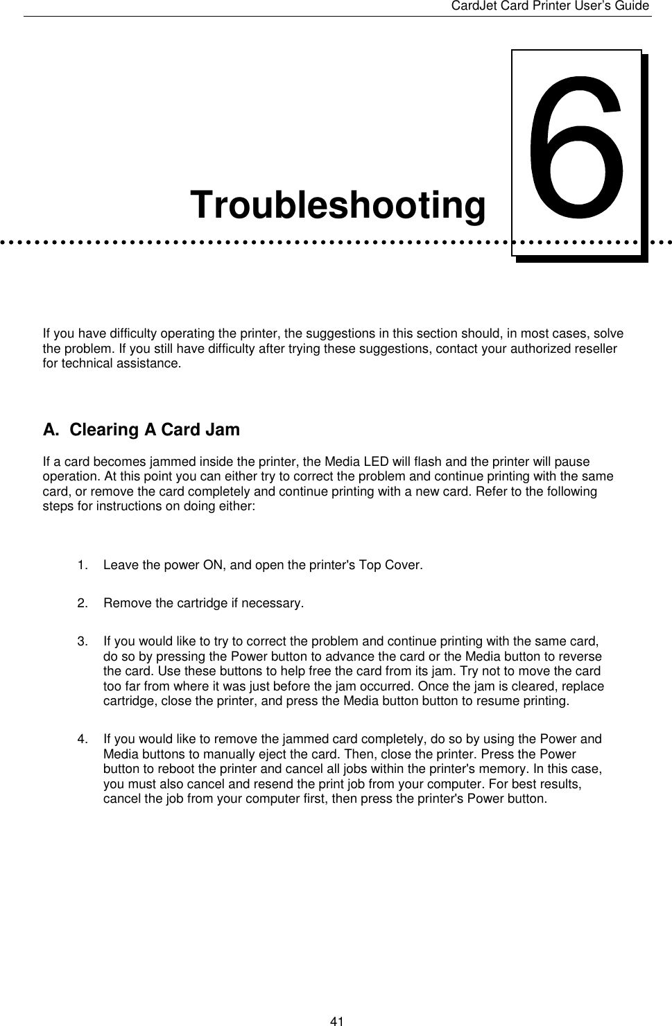 CardJet Card Printer User’s Guide  41      Troubleshooting   If you have difficulty operating the printer, the suggestions in this section should, in most cases, solve the problem. If you still have difficulty after trying these suggestions, contact your authorized reseller for technical assistance.  A.  Clearing A Card Jam If a card becomes jammed inside the printer, the Media LED will flash and the printer will pause operation. At this point you can either try to correct the problem and continue printing with the same card, or remove the card completely and continue printing with a new card. Refer to the following steps for instructions on doing either:   1.  Leave the power ON, and open the printer&apos;s Top Cover. 2.  Remove the cartridge if necessary. 3.  If you would like to try to correct the problem and continue printing with the same card, do so by pressing the Power button to advance the card or the Media button to reverse the card. Use these buttons to help free the card from its jam. Try not to move the card too far from where it was just before the jam occurred. Once the jam is cleared, replace cartridge, close the printer, and press the Media button button to resume printing. 4.  If you would like to remove the jammed card completely, do so by using the Power and Media buttons to manually eject the card. Then, close the printer. Press the Power button to reboot the printer and cancel all jobs within the printer&apos;s memory. In this case, you must also cancel and resend the print job from your computer. For best results, cancel the job from your computer first, then press the printer&apos;s Power button.      