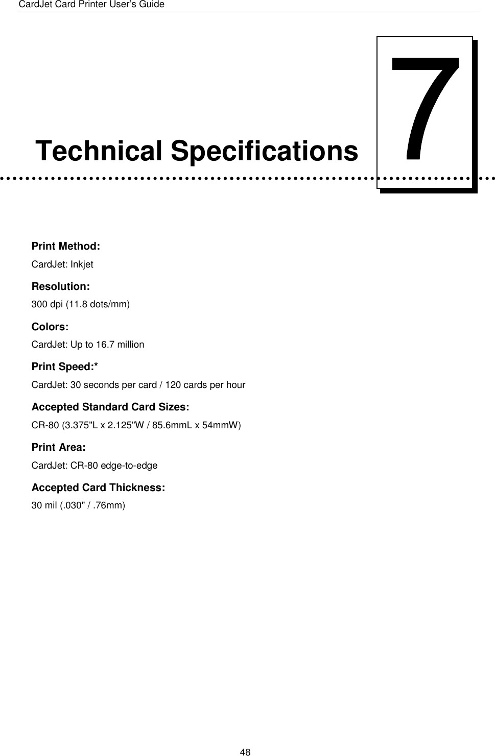 CardJet Card Printer User’s Guide  48      Technical Specifications   Print Method: CardJet: Inkjet Resolution: 300 dpi (11.8 dots/mm) Colors: CardJet: Up to 16.7 million Print Speed:* CardJet: 30 seconds per card / 120 cards per hour  Accepted Standard Card Sizes: CR-80 (3.375&quot;L x 2.125&quot;W / 85.6mmL x 54mmW) Print Area: CardJet: CR-80 edge-to-edge Accepted Card Thickness: 30 mil (.030&quot; / .76mm) 