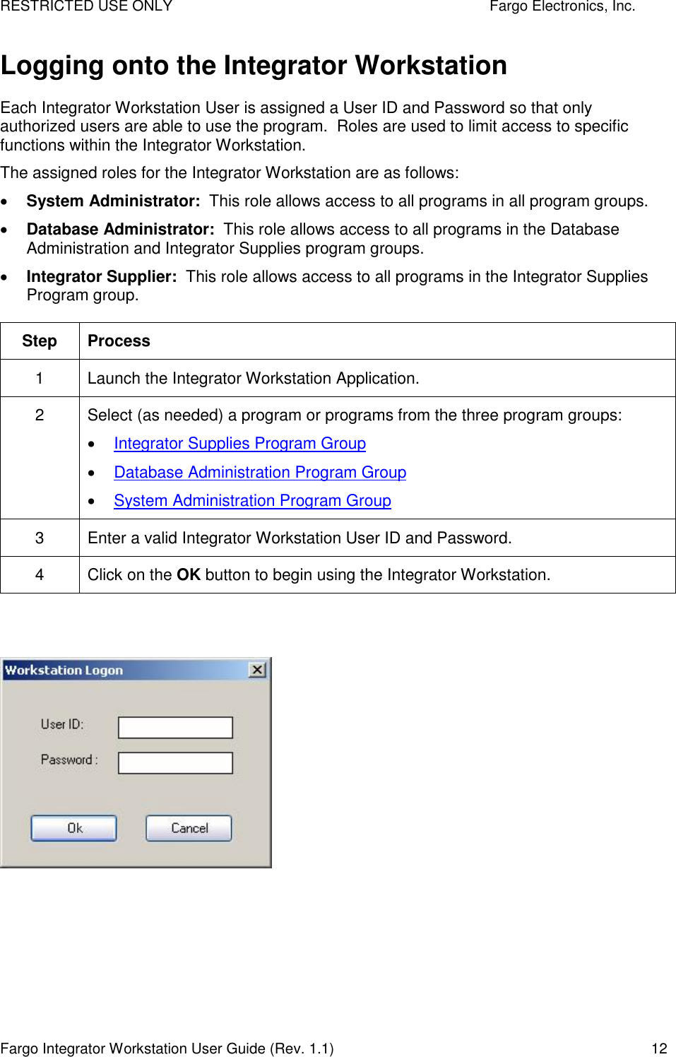 RESTRICTED USE ONLY    Fargo Electronics, Inc. Fargo Integrator Workstation User Guide (Rev. 1.1)  12 Logging onto the Integrator Workstation Each Integrator Workstation User is assigned a User ID and Password so that only authorized users are able to use the program.  Roles are used to limit access to specific functions within the Integrator Workstation. The assigned roles for the Integrator Workstation are as follows:   System Administrator:  This role allows access to all programs in all program groups.  Database Administrator:  This role allows access to all programs in the Database Administration and Integrator Supplies program groups.  Integrator Supplier:  This role allows access to all programs in the Integrator Supplies Program group. Step  Process 1  Launch the Integrator Workstation Application. 2  Select (as needed) a program or programs from the three program groups:  Integrator Supplies Program Group  Database Administration Program Group  System Administration Program Group 3  Enter a valid Integrator Workstation User ID and Password. 4  Click on the OK button to begin using the Integrator Workstation.     