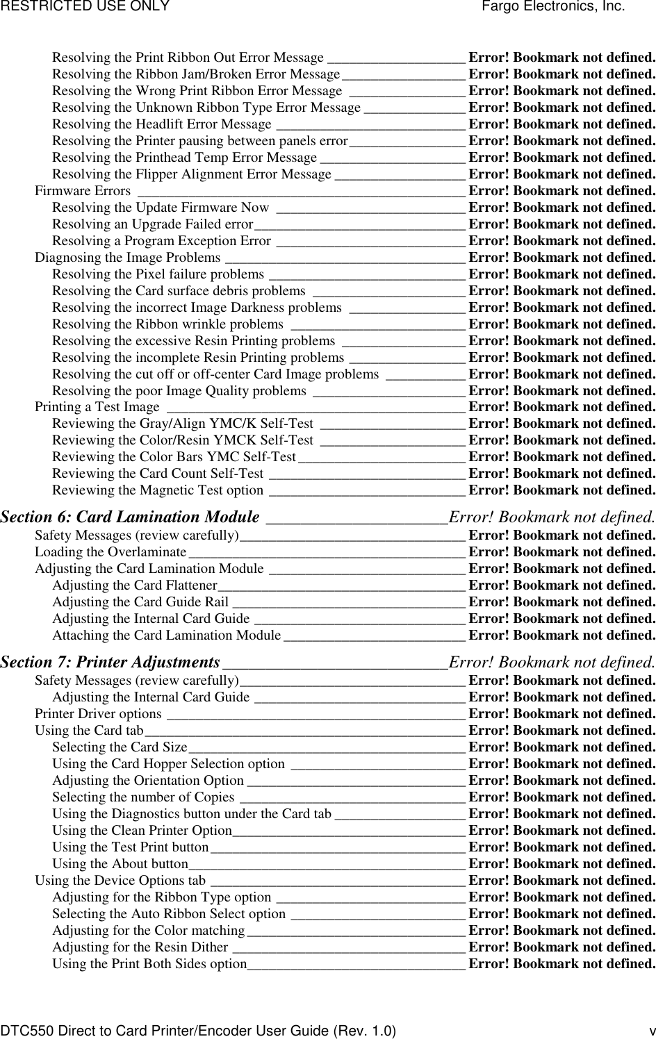 RESTRICTED USE ONLY    Fargo Electronics, Inc. DTC550 Direct to Card Printer/Encoder User Guide (Rev. 1.0)  v Resolving the Print Ribbon Out Error Message ___________________ Error! Bookmark not defined. Resolving the Ribbon Jam/Broken Error Message_________________ Error! Bookmark not defined. Resolving the Wrong Print Ribbon Error Message ________________ Error! Bookmark not defined. Resolving the Unknown Ribbon Type Error Message ______________ Error! Bookmark not defined. Resolving the Headlift Error Message __________________________ Error! Bookmark not defined. Resolving the Printer pausing between panels error________________ Error! Bookmark not defined. Resolving the Printhead Temp Error Message ____________________ Error! Bookmark not defined. Resolving the Flipper Alignment Error Message __________________ Error! Bookmark not defined. Firmware Errors _____________________________________________ Error! Bookmark not defined. Resolving the Update Firmware Now __________________________ Error! Bookmark not defined. Resolving an Upgrade Failed error_____________________________ Error! Bookmark not defined. Resolving a Program Exception Error __________________________ Error! Bookmark not defined. Diagnosing the Image Problems _________________________________ Error! Bookmark not defined. Resolving the Pixel failure problems ___________________________ Error! Bookmark not defined. Resolving the Card surface debris problems _____________________ Error! Bookmark not defined. Resolving the incorrect Image Darkness problems ________________ Error! Bookmark not defined. Resolving the Ribbon wrinkle problems ________________________ Error! Bookmark not defined. Resolving the excessive Resin Printing problems _________________ Error! Bookmark not defined. Resolving the incomplete Resin Printing problems ________________ Error! Bookmark not defined. Resolving the cut off or off-center Card Image problems ___________ Error! Bookmark not defined. Resolving the poor Image Quality problems _____________________ Error! Bookmark not defined. Printing a Test Image _________________________________________ Error! Bookmark not defined. Reviewing the Gray/Align YMC/K Self-Test ____________________ Error! Bookmark not defined. Reviewing the Color/Resin YMCK Self-Test ____________________ Error! Bookmark not defined. Reviewing the Color Bars YMC Self-Test_______________________ Error! Bookmark not defined. Reviewing the Card Count Self-Test ___________________________ Error! Bookmark not defined. Reviewing the Magnetic Test option ___________________________ Error! Bookmark not defined. Section 6: Card Lamination Module _____________________Error! Bookmark not defined. Safety Messages (review carefully)_______________________________ Error! Bookmark not defined. Loading the Overlaminate______________________________________ Error! Bookmark not defined. Adjusting the Card Lamination Module ___________________________ Error! Bookmark not defined. Adjusting the Card Flattener__________________________________ Error! Bookmark not defined. Adjusting the Card Guide Rail ________________________________ Error! Bookmark not defined. Adjusting the Internal Card Guide _____________________________ Error! Bookmark not defined. Attaching the Card Lamination Module _________________________ Error! Bookmark not defined. Section 7: Printer Adjustments__________________________Error! Bookmark not defined. Safety Messages (review carefully)_______________________________ Error! Bookmark not defined. Adjusting the Internal Card Guide _____________________________ Error! Bookmark not defined. Printer Driver options _________________________________________ Error! Bookmark not defined. Using the Card tab____________________________________________ Error! Bookmark not defined. Selecting the Card Size______________________________________ Error! Bookmark not defined. Using the Card Hopper Selection option ________________________ Error! Bookmark not defined. Adjusting the Orientation Option ______________________________ Error! Bookmark not defined. Selecting the number of Copies _______________________________ Error! Bookmark not defined. Using the Diagnostics button under the Card tab __________________ Error! Bookmark not defined. Using the Clean Printer Option________________________________ Error! Bookmark not defined. Using the Test Print button___________________________________ Error! Bookmark not defined. Using the About button______________________________________ Error! Bookmark not defined. Using the Device Options tab ___________________________________ Error! Bookmark not defined. Adjusting for the Ribbon Type option __________________________ Error! Bookmark not defined. Selecting the Auto Ribbon Select option ________________________ Error! Bookmark not defined. Adjusting for the Color matching______________________________ Error! Bookmark not defined. Adjusting for the Resin Dither ________________________________ Error! Bookmark not defined. Using the Print Both Sides option______________________________ Error! Bookmark not defined. 