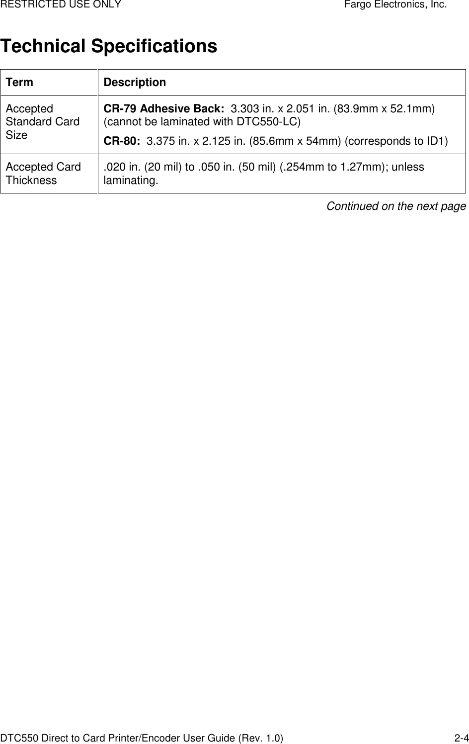 RESTRICTED USE ONLY    Fargo Electronics, Inc. DTC550 Direct to Card Printer/Encoder User Guide (Rev. 1.0)  2-4 Technical Specifications Term  Description Accepted Standard Card Size CR-79 Adhesive Back:  3.303 in. x 2.051 in. (83.9mm x 52.1mm) (cannot be laminated with DTC550-LC) CR-80:  3.375 in. x 2.125 in. (85.6mm x 54mm) (corresponds to ID1) Accepted Card Thickness  .020 in. (20 mil) to .050 in. (50 mil) (.254mm to 1.27mm); unless laminating.  Continued on the next page 