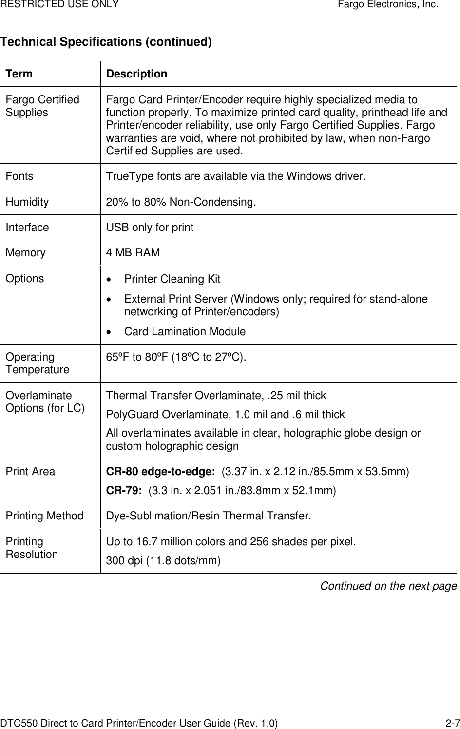 RESTRICTED USE ONLY    Fargo Electronics, Inc. DTC550 Direct to Card Printer/Encoder User Guide (Rev. 1.0)  2-7 Technical Specifications (continued) Term  Description Fargo Certified Supplies  Fargo Card Printer/Encoder require highly specialized media to function properly. To maximize printed card quality, printhead life and Printer/encoder reliability, use only Fargo Certified Supplies. Fargo warranties are void, where not prohibited by law, when non-Fargo Certified Supplies are used. Fonts  TrueType fonts are available via the Windows driver. Humidity  20% to 80% Non-Condensing.  Interface  USB only for print Memory  4 MB RAM Options    Printer Cleaning Kit   External Print Server (Windows only; required for stand-alone networking of Printer/encoders)   Card Lamination Module Operating Temperature  65ºF to 80ºF (18ºC to 27ºC).  Overlaminate Options (for LC)  Thermal Transfer Overlaminate, .25 mil thick PolyGuard Overlaminate, 1.0 mil and .6 mil thick All overlaminates available in clear, holographic globe design or custom holographic design Print Area  CR-80 edge-to-edge:  (3.37 in. x 2.12 in./85.5mm x 53.5mm) CR-79:  (3.3 in. x 2.051 in./83.8mm x 52.1mm) Printing Method  Dye-Sublimation/Resin Thermal Transfer.  Printing Resolution  Up to 16.7 million colors and 256 shades per pixel.  300 dpi (11.8 dots/mm) Continued on the next page 