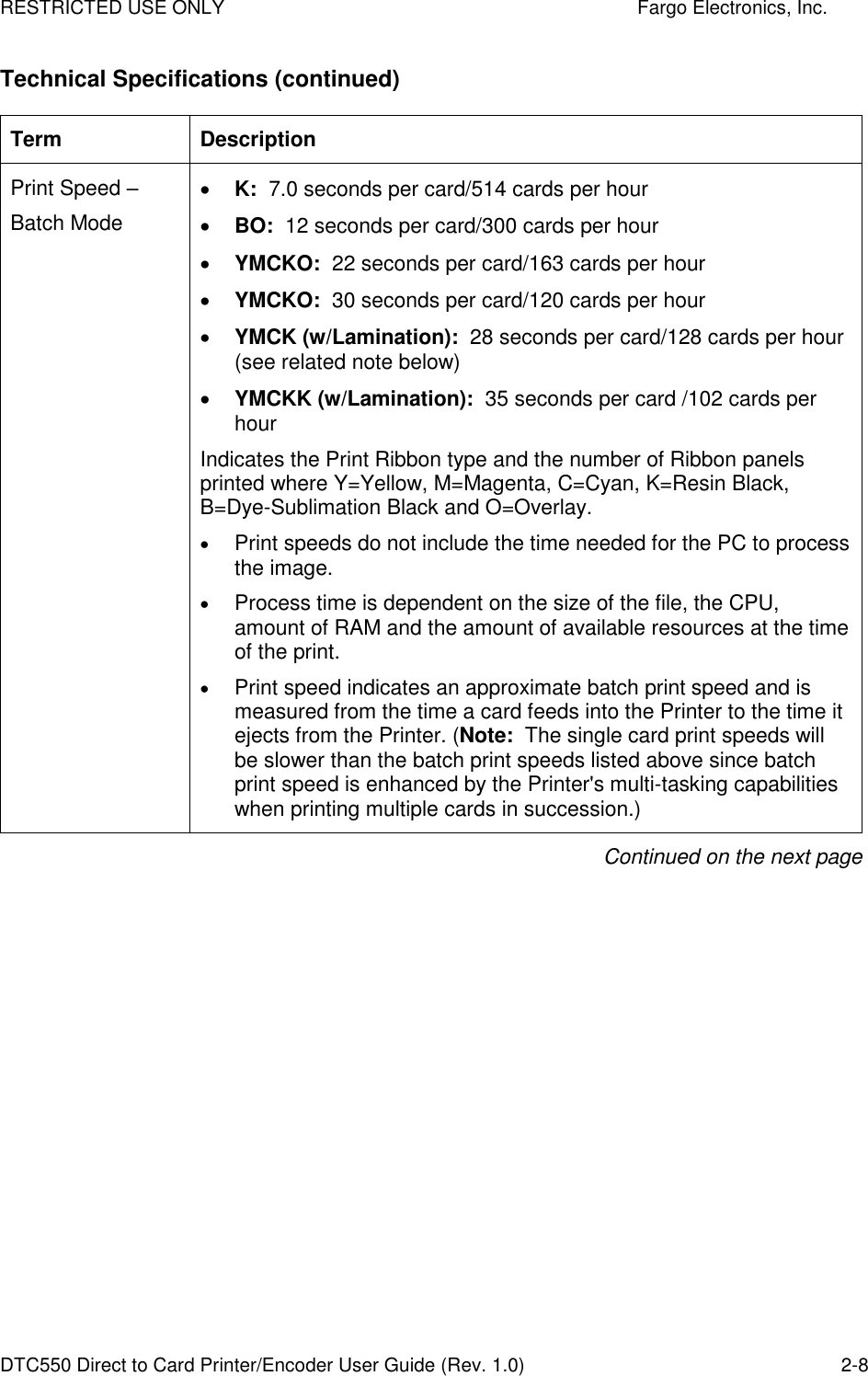 RESTRICTED USE ONLY    Fargo Electronics, Inc. DTC550 Direct to Card Printer/Encoder User Guide (Rev. 1.0)  2-8 Technical Specifications (continued) Term  Description Print Speed –  Batch Mode  K:  7.0 seconds per card/514 cards per hour   BO:  12 seconds per card/300 cards per hour  YMCKO:  22 seconds per card/163 cards per hour   YMCKO:  30 seconds per card/120 cards per hour   YMCK (w/Lamination):  28 seconds per card/128 cards per hour (see related note below)   YMCKK (w/Lamination):  35 seconds per card /102 cards per hour  Indicates the Print Ribbon type and the number of Ribbon panels printed where Y=Yellow, M=Magenta, C=Cyan, K=Resin Black, B=Dye-Sublimation Black and O=Overlay.   Print speeds do not include the time needed for the PC to process the image.   Process time is dependent on the size of the file, the CPU, amount of RAM and the amount of available resources at the time of the print.   Print speed indicates an approximate batch print speed and is measured from the time a card feeds into the Printer to the time it ejects from the Printer. (Note:  The single card print speeds will be slower than the batch print speeds listed above since batch print speed is enhanced by the Printer&apos;s multi-tasking capabilities when printing multiple cards in succession.) Continued on the next page 