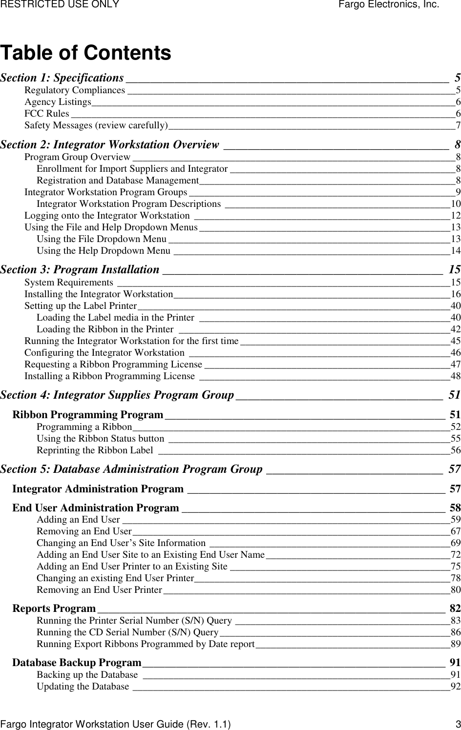 RESTRICTED USE ONLY    Fargo Electronics, Inc. Fargo Integrator Workstation User Guide (Rev. 1.1)  3 Table of Contents Section 1: Specifications_____________________________________________________ 5 Regulatory Compliances ________________________________________________________________5 Agency Listings_______________________________________________________________________6 FCC Rules ___________________________________________________________________________6 Safety Messages (review carefully)________________________________________________________7 Section 2: Integrator Workstation Overview _____________________________________ 8 Program Group Overview _______________________________________________________________8 Enrollment for Import Suppliers and Integrator ____________________________________________8 Registration and Database Management__________________________________________________8 Integrator Workstation Program Groups ____________________________________________________9 Integrator Workstation Program Descriptions ____________________________________________10 Logging onto the Integrator Workstation __________________________________________________12 Using the File and Help Dropdown Menus_________________________________________________13 Using the File Dropdown Menu _______________________________________________________13 Using the Help Dropdown Menu ______________________________________________________14 Section 3: Program Installation ______________________________________________ 15 System Requirements _________________________________________________________________15 Installing the Integrator Workstation______________________________________________________16 Setting up the Label Printer_____________________________________________________________40 Loading the Label media in the Printer _________________________________________________40 Loading the Ribbon in the Printer _____________________________________________________42 Running the Integrator Workstation for the first time_________________________________________45 Configuring the Integrator Workstation ___________________________________________________46 Requesting a Ribbon Programming License ________________________________________________47 Installing a Ribbon Programming License _________________________________________________48 Section 4: Integrator Supplies Program Group__________________________________ 51 Ribbon Programming Program__________________________________________________ 51 Programming a Ribbon______________________________________________________________52 Using the Ribbon Status button _______________________________________________________55 Reprinting the Ribbon Label _________________________________________________________56 Section 5: Database Administration Program Group _____________________________ 57 Integrator Administration Program ______________________________________________ 57 End User Administration Program _______________________________________________ 58 Adding an End User ________________________________________________________________59 Removing an End User______________________________________________________________67 Changing an End User’s Site Information _______________________________________________69 Adding an End User Site to an Existing End User Name____________________________________72 Adding an End User Printer to an Existing Site ___________________________________________75 Changing an existing End User Printer__________________________________________________78 Removing an End User Printer________________________________________________________80 Reports Program______________________________________________________________ 82 Running the Printer Serial Number (S/N) Query __________________________________________83 Running the CD Serial Number (S/N) Query_____________________________________________86 Running Export Ribbons Programmed by Date report______________________________________89 Database Backup Program______________________________________________________ 91 Backing up the Database ____________________________________________________________91 Updating the Database ______________________________________________________________92 