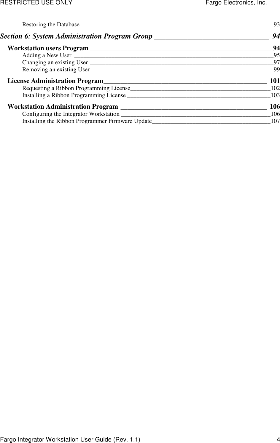 RESTRICTED USE ONLY    Fargo Electronics, Inc. Fargo Integrator Workstation User Guide (Rev. 1.1)  4 Restoring the Database ______________________________________________________________93 Section 6: System Administration Program Group _______________________________ 94 Workstation users Program _____________________________________________________ 94 Adding a New User ________________________________________________________________95 Changing an existing User ___________________________________________________________97 Removing an existing User___________________________________________________________99 License Administration Program________________________________________________ 101 Requesting a Ribbon Programming License_____________________________________________102 Installing a Ribbon Programming License ______________________________________________103 Workstation Administration Program ___________________________________________ 106 Configuring the Integrator Workstation ________________________________________________106 Installing the Ribbon Programmer Firmware Update______________________________________107   