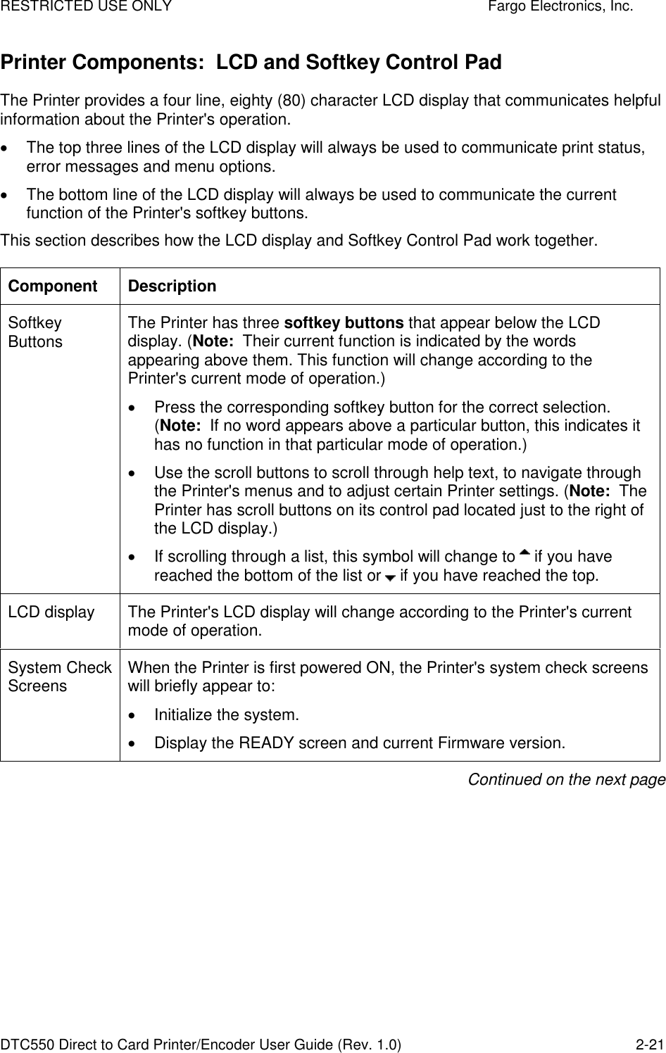 RESTRICTED USE ONLY    Fargo Electronics, Inc. DTC550 Direct to Card Printer/Encoder User Guide (Rev. 1.0)  2-21 Printer Components:  LCD and Softkey Control Pad The Printer provides a four line, eighty (80) character LCD display that communicates helpful information about the Printer&apos;s operation.    The top three lines of the LCD display will always be used to communicate print status, error messages and menu options.    The bottom line of the LCD display will always be used to communicate the current function of the Printer&apos;s softkey buttons.  This section describes how the LCD display and Softkey Control Pad work together. Component  Description Softkey Buttons  The Printer has three softkey buttons that appear below the LCD display. (Note:  Their current function is indicated by the words appearing above them. This function will change according to the Printer&apos;s current mode of operation.)     Press the corresponding softkey button for the correct selection. (Note:  If no word appears above a particular button, this indicates it has no function in that particular mode of operation.)   Use the scroll buttons to scroll through help text, to navigate through the Printer&apos;s menus and to adjust certain Printer settings. (Note:  The Printer has scroll buttons on its control pad located just to the right of the LCD display.)    If scrolling through a list, this symbol will change to   if you have reached the bottom of the list or   if you have reached the top. LCD display  The Printer&apos;s LCD display will change according to the Printer&apos;s current mode of operation.  System Check Screens  When the Printer is first powered ON, the Printer&apos;s system check screens will briefly appear to:   Initialize the system.   Display the READY screen and current Firmware version.  Continued on the next page 