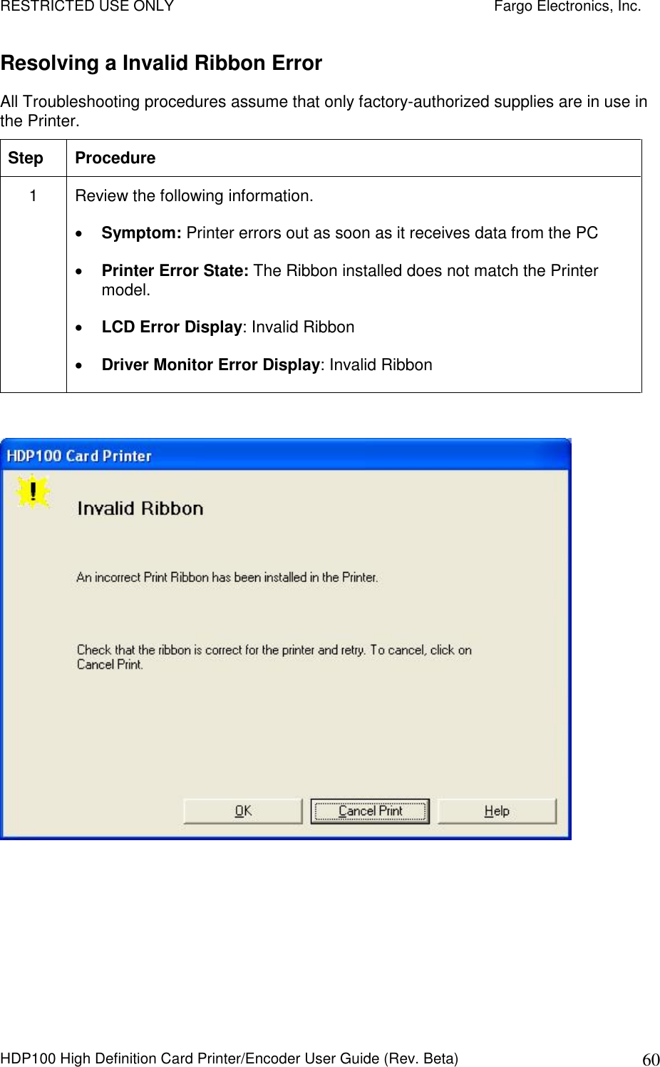 RESTRICTED USE ONLY    Fargo Electronics, Inc. HDP100 High Definition Card Printer/Encoder User Guide (Rev. Beta)  60 Resolving a Invalid Ribbon Error  All Troubleshooting procedures assume that only factory-authorized supplies are in use in the Printer.  Step  Procedure 1  Review the following information.   Symptom: Printer errors out as soon as it receives data from the PC  Printer Error State: The Ribbon installed does not match the Printer model.  LCD Error Display: Invalid Ribbon  Driver Monitor Error Display: Invalid Ribbon   