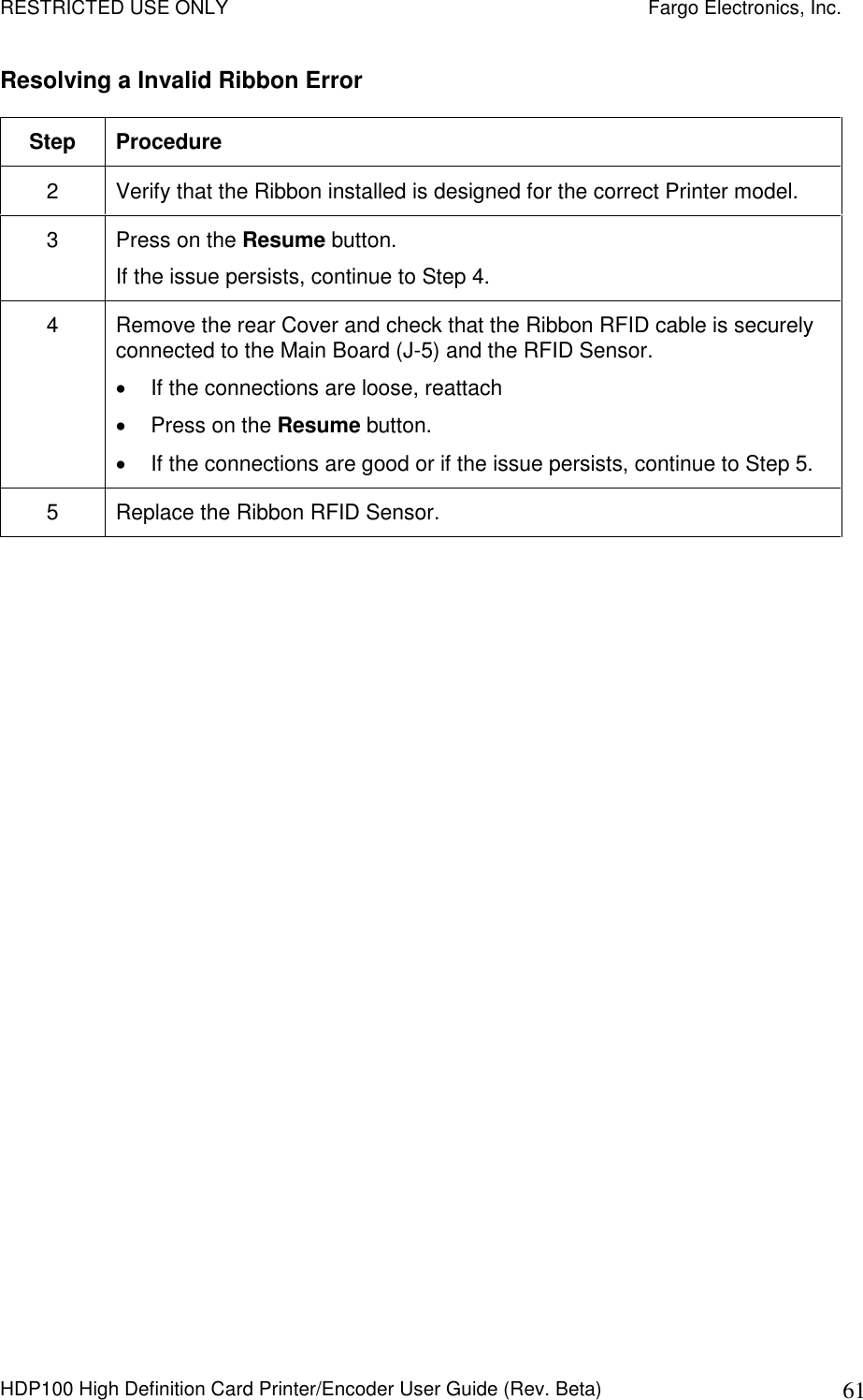 RESTRICTED USE ONLY    Fargo Electronics, Inc. HDP100 High Definition Card Printer/Encoder User Guide (Rev. Beta)  61 Resolving a Invalid Ribbon Error  Step  Procedure 2  Verify that the Ribbon installed is designed for the correct Printer model. 3  Press on the Resume button. If the issue persists, continue to Step 4. 4  Remove the rear Cover and check that the Ribbon RFID cable is securely connected to the Main Board (J-5) and the RFID Sensor.   If the connections are loose, reattach   Press on the Resume button.   If the connections are good or if the issue persists, continue to Step 5. 5  Replace the Ribbon RFID Sensor.  