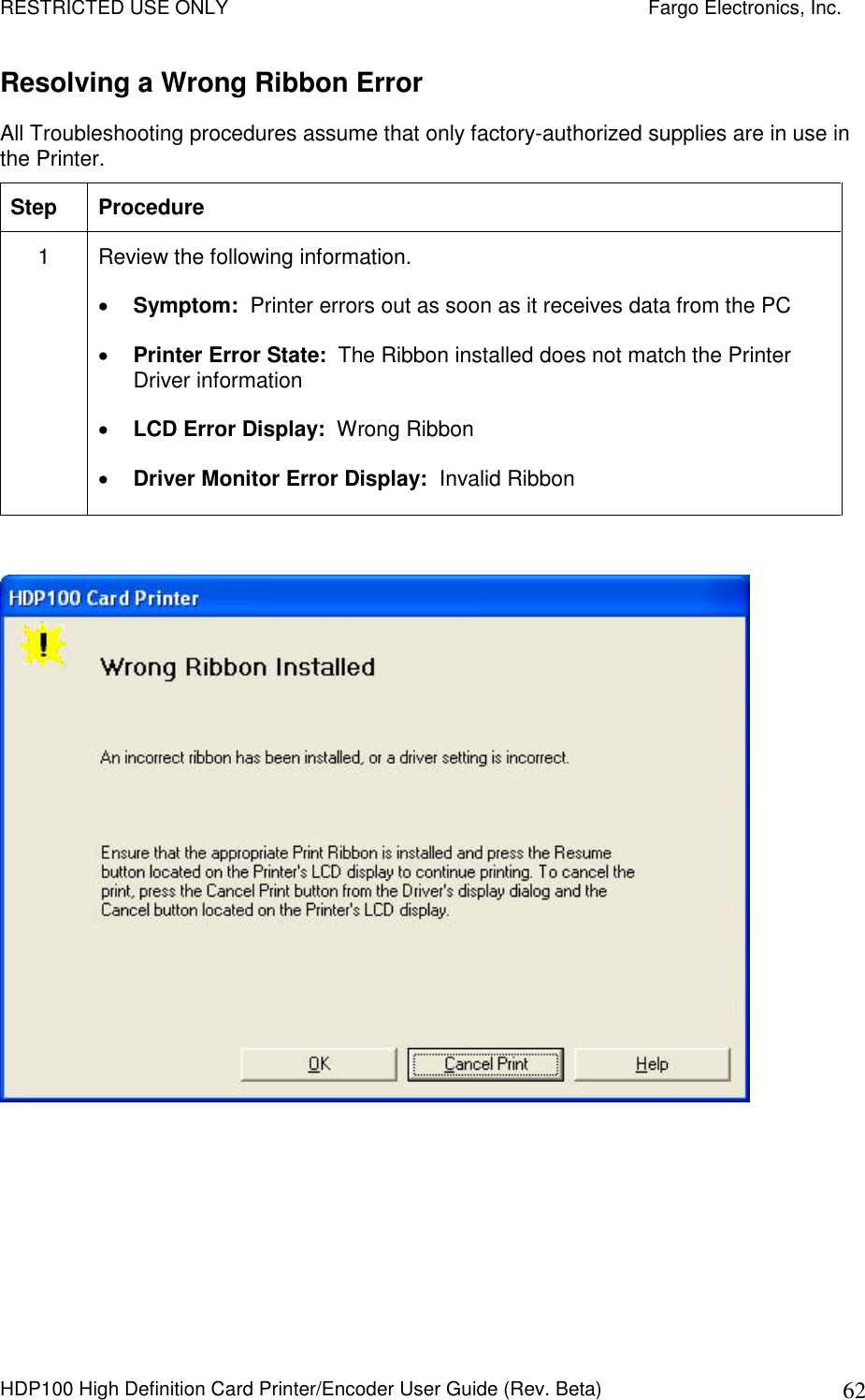 RESTRICTED USE ONLY    Fargo Electronics, Inc. HDP100 High Definition Card Printer/Encoder User Guide (Rev. Beta)  62 Resolving a Wrong Ribbon Error  All Troubleshooting procedures assume that only factory-authorized supplies are in use in the Printer.  Step  Procedure 1  Review the following information.   Symptom:  Printer errors out as soon as it receives data from the PC  Printer Error State:  The Ribbon installed does not match the Printer Driver information  LCD Error Display:  Wrong Ribbon  Driver Monitor Error Display:  Invalid Ribbon   