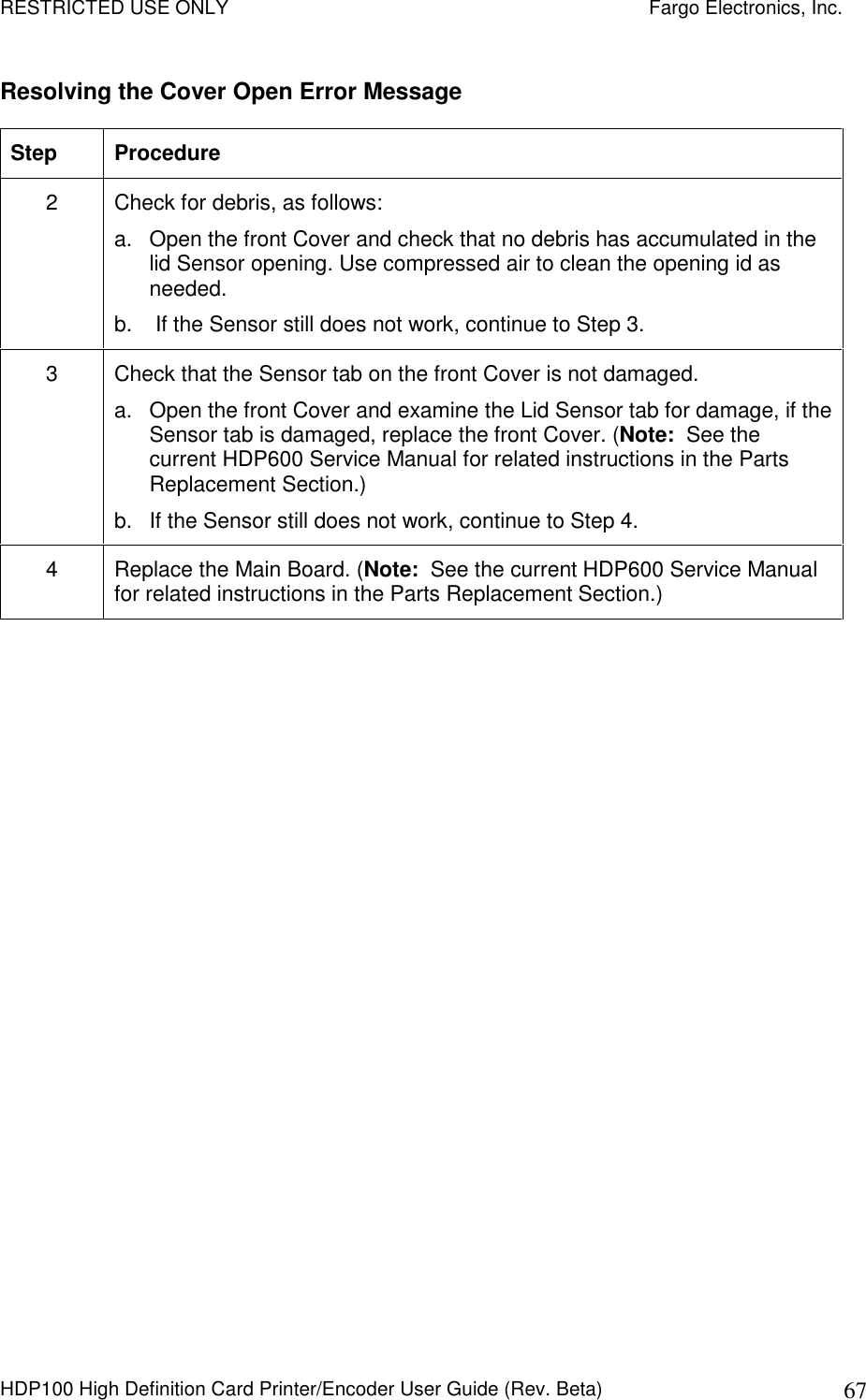 RESTRICTED USE ONLY    Fargo Electronics, Inc. HDP100 High Definition Card Printer/Encoder User Guide (Rev. Beta)  67 Resolving the Cover Open Error Message Step  Procedure 2  Check for debris, as follows: a.  Open the front Cover and check that no debris has accumulated in the lid Sensor opening. Use compressed air to clean the opening id as needed. b.   If the Sensor still does not work, continue to Step 3. 3  Check that the Sensor tab on the front Cover is not damaged. a.  Open the front Cover and examine the Lid Sensor tab for damage, if the Sensor tab is damaged, replace the front Cover. (Note:  See the current HDP600 Service Manual for related instructions in the Parts Replacement Section.) b.  If the Sensor still does not work, continue to Step 4. 4  Replace the Main Board. (Note:  See the current HDP600 Service Manual for related instructions in the Parts Replacement Section.)  