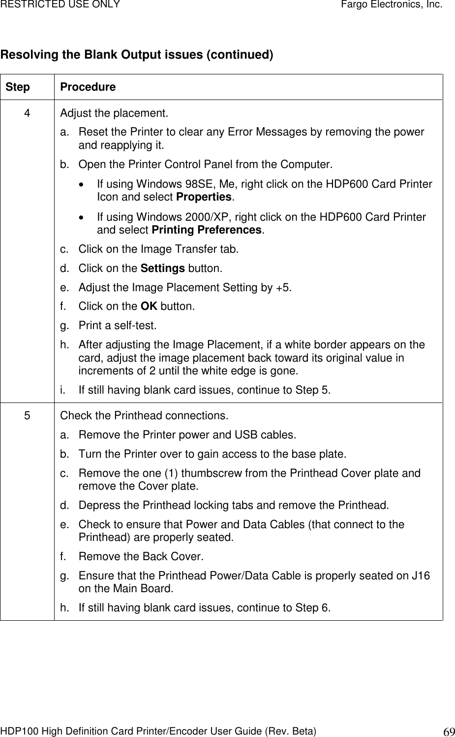 RESTRICTED USE ONLY    Fargo Electronics, Inc. HDP100 High Definition Card Printer/Encoder User Guide (Rev. Beta)  69 Resolving the Blank Output issues (continued) Step  Procedure 4  Adjust the placement.  a.  Reset the Printer to clear any Error Messages by removing the power and reapplying it. b.  Open the Printer Control Panel from the Computer.   If using Windows 98SE, Me, right click on the HDP600 Card Printer Icon and select Properties.    If using Windows 2000/XP, right click on the HDP600 Card Printer and select Printing Preferences.  c.  Click on the Image Transfer tab.  d.  Click on the Settings button. e.  Adjust the Image Placement Setting by +5. f.  Click on the OK button. g.  Print a self-test. h.  After adjusting the Image Placement, if a white border appears on the card, adjust the image placement back toward its original value in increments of 2 until the white edge is gone. i.  If still having blank card issues, continue to Step 5. 5  Check the Printhead connections. a.  Remove the Printer power and USB cables.  b.  Turn the Printer over to gain access to the base plate. c.  Remove the one (1) thumbscrew from the Printhead Cover plate and remove the Cover plate. d.  Depress the Printhead locking tabs and remove the Printhead. e.  Check to ensure that Power and Data Cables (that connect to the Printhead) are properly seated.  f.  Remove the Back Cover. g.  Ensure that the Printhead Power/Data Cable is properly seated on J16 on the Main Board. h.  If still having blank card issues, continue to Step 6. 