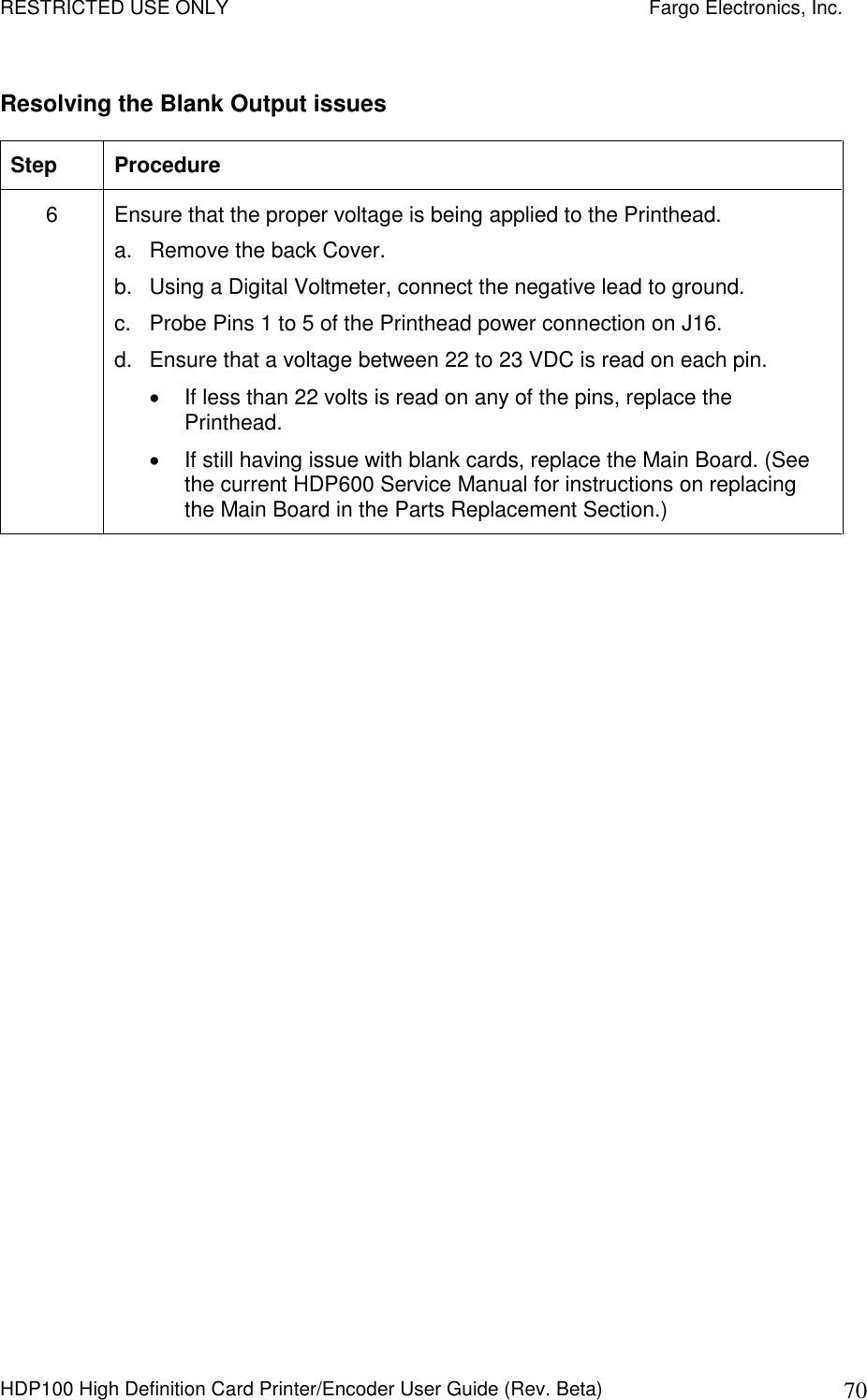 RESTRICTED USE ONLY    Fargo Electronics, Inc. HDP100 High Definition Card Printer/Encoder User Guide (Rev. Beta)  70 Resolving the Blank Output issues  Step  Procedure 6  Ensure that the proper voltage is being applied to the Printhead. a.  Remove the back Cover. b.  Using a Digital Voltmeter, connect the negative lead to ground.  c.  Probe Pins 1 to 5 of the Printhead power connection on J16.  d.  Ensure that a voltage between 22 to 23 VDC is read on each pin.   If less than 22 volts is read on any of the pins, replace the Printhead.   If still having issue with blank cards, replace the Main Board. (See the current HDP600 Service Manual for instructions on replacing the Main Board in the Parts Replacement Section.)  