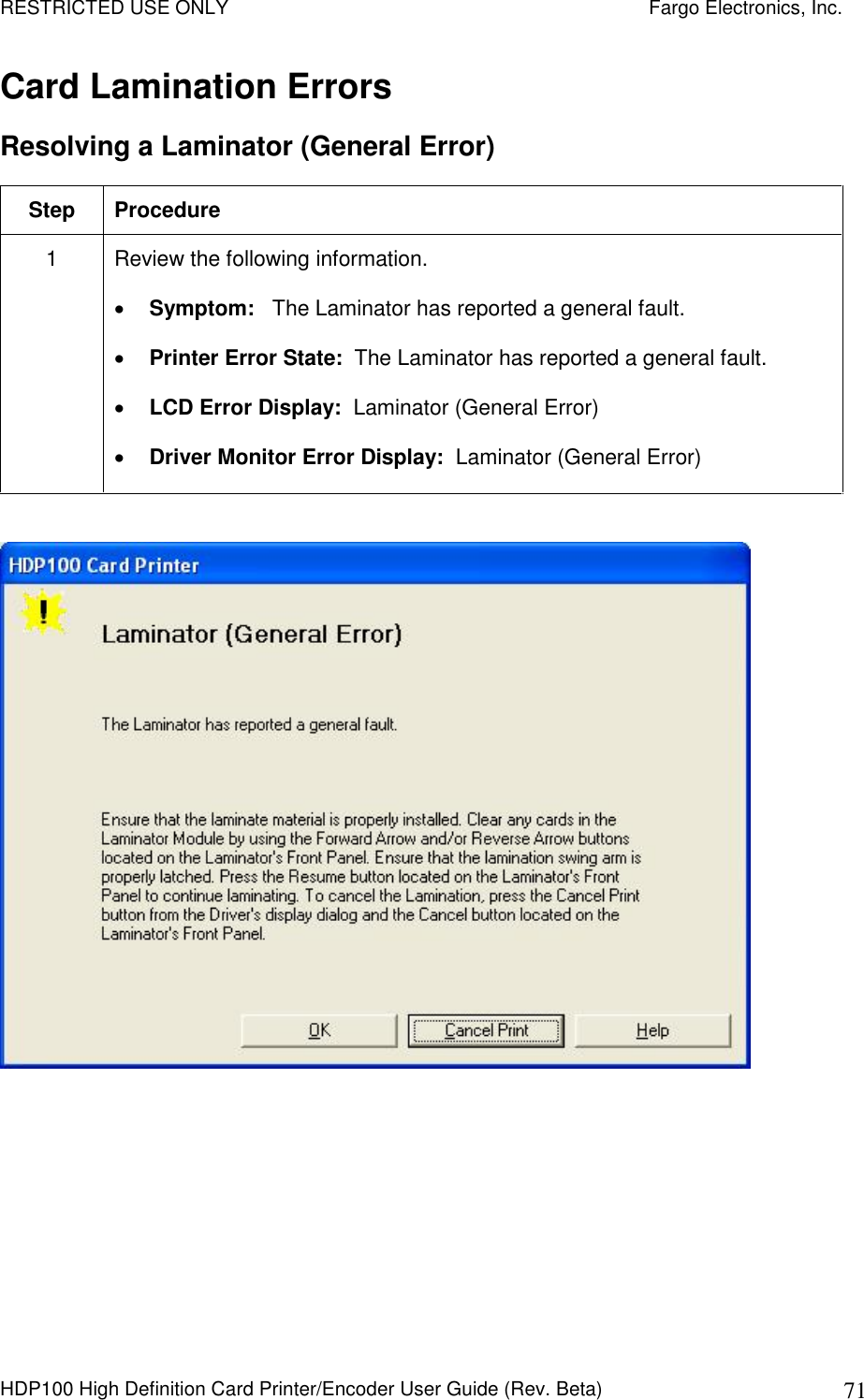 RESTRICTED USE ONLY    Fargo Electronics, Inc. HDP100 High Definition Card Printer/Encoder User Guide (Rev. Beta)  71 Card Lamination Errors Resolving a Laminator (General Error) Step  Procedure 1  Review the following information.   Symptom:   The Laminator has reported a general fault.  Printer Error State:  The Laminator has reported a general fault.  LCD Error Display:  Laminator (General Error)  Driver Monitor Error Display:  Laminator (General Error)   