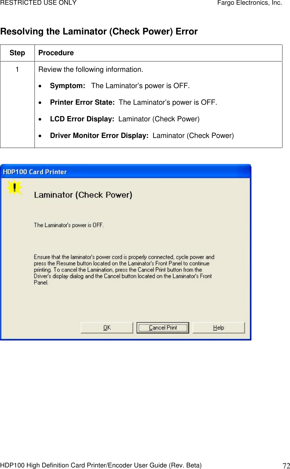 RESTRICTED USE ONLY    Fargo Electronics, Inc. HDP100 High Definition Card Printer/Encoder User Guide (Rev. Beta)  72 Resolving the Laminator (Check Power) Error Step  Procedure 1  Review the following information.   Symptom:   The Laminator’s power is OFF.  Printer Error State:  The Laminator’s power is OFF.  LCD Error Display:  Laminator (Check Power)  Driver Monitor Error Display:  Laminator (Check Power)   