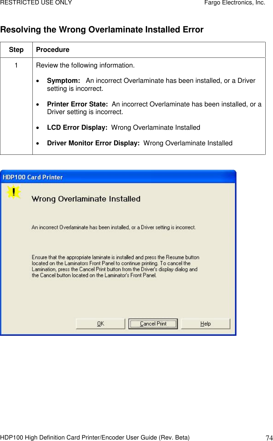 RESTRICTED USE ONLY    Fargo Electronics, Inc. HDP100 High Definition Card Printer/Encoder User Guide (Rev. Beta)  74 Resolving the Wrong Overlaminate Installed Error Step  Procedure 1  Review the following information.   Symptom:   An incorrect Overlaminate has been installed, or a Driver setting is incorrect.  Printer Error State:  An incorrect Overlaminate has been installed, or a Driver setting is incorrect.  LCD Error Display:  Wrong Overlaminate Installed  Driver Monitor Error Display:  Wrong Overlaminate Installed    