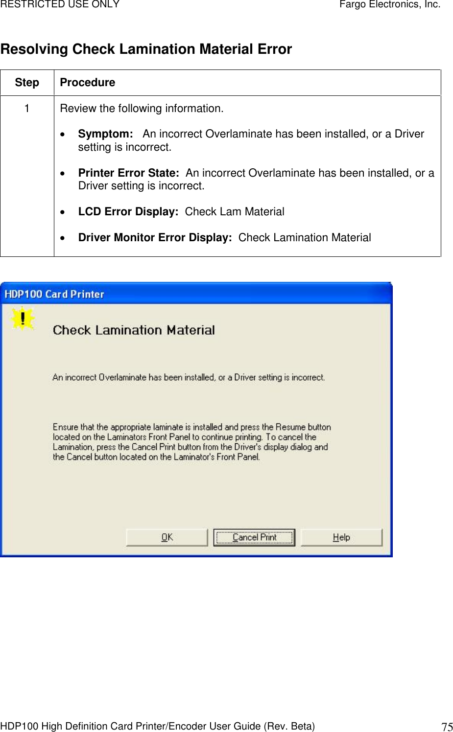 RESTRICTED USE ONLY    Fargo Electronics, Inc. HDP100 High Definition Card Printer/Encoder User Guide (Rev. Beta)  75 Resolving Check Lamination Material Error Step  Procedure 1  Review the following information.   Symptom:   An incorrect Overlaminate has been installed, or a Driver setting is incorrect.  Printer Error State:  An incorrect Overlaminate has been installed, or a Driver setting is incorrect.  LCD Error Display:  Check Lam Material  Driver Monitor Error Display:  Check Lamination Material   