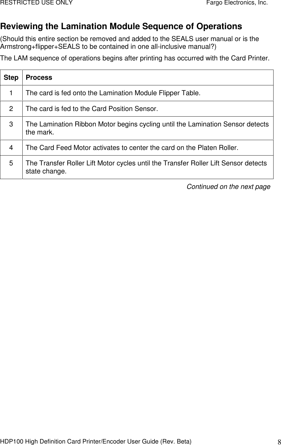 RESTRICTED USE ONLY    Fargo Electronics, Inc. HDP100 High Definition Card Printer/Encoder User Guide (Rev. Beta)  8 Reviewing the Lamination Module Sequence of Operations  (Should this entire section be removed and added to the SEALS user manual or is the Armstrong+flipper+SEALS to be contained in one all-inclusive manual?) The LAM sequence of operations begins after printing has occurred with the Card Printer. Step Process 1  The card is fed onto the Lamination Module Flipper Table.  2  The card is fed to the Card Position Sensor.  3  The Lamination Ribbon Motor begins cycling until the Lamination Sensor detects the mark. 4  The Card Feed Motor activates to center the card on the Platen Roller. 5  The Transfer Roller Lift Motor cycles until the Transfer Roller Lift Sensor detects state change. Continued on the next page   