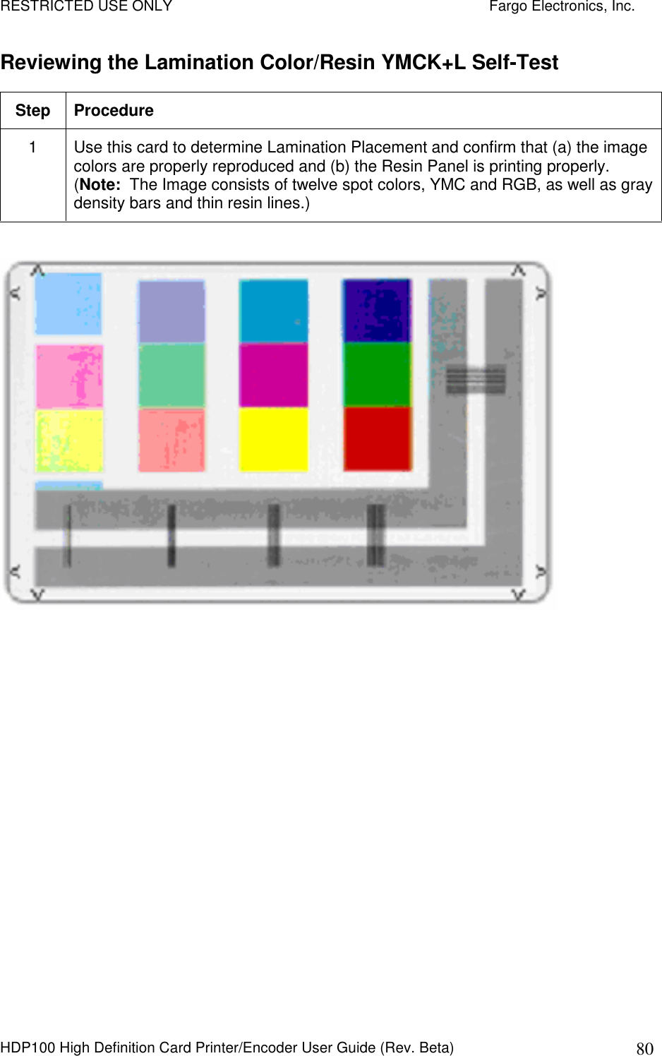 RESTRICTED USE ONLY    Fargo Electronics, Inc. HDP100 High Definition Card Printer/Encoder User Guide (Rev. Beta)  80 Reviewing the Lamination Color/Resin YMCK+L Self-Test Step  Procedure 1  Use this card to determine Lamination Placement and confirm that (a) the image colors are properly reproduced and (b) the Resin Panel is printing properly. (Note:  The Image consists of twelve spot colors, YMC and RGB, as well as gray density bars and thin resin lines.)        