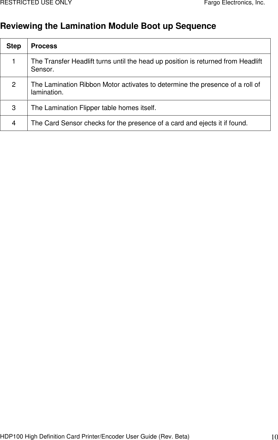 RESTRICTED USE ONLY    Fargo Electronics, Inc. HDP100 High Definition Card Printer/Encoder User Guide (Rev. Beta)  10 Reviewing the Lamination Module Boot up Sequence Step  Process 1  The Transfer Headlift turns until the head up position is returned from Headlift Sensor. 2  The Lamination Ribbon Motor activates to determine the presence of a roll of lamination. 3  The Lamination Flipper table homes itself. 4  The Card Sensor checks for the presence of a card and ejects it if found.   
