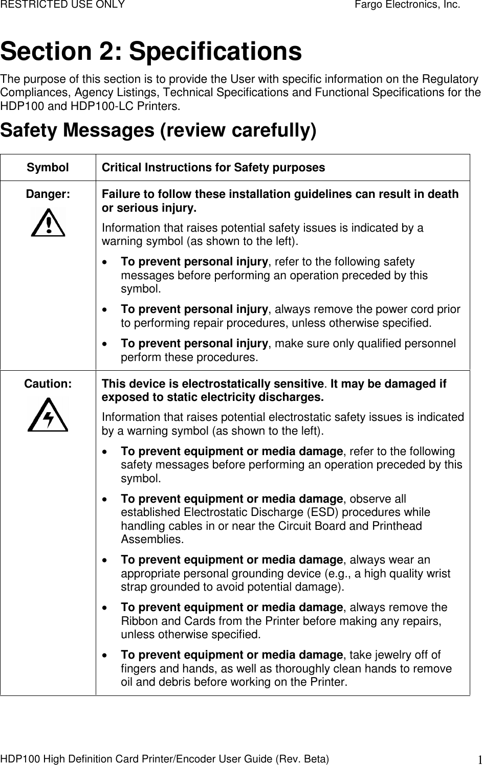 RESTRICTED USE ONLY    Fargo Electronics, Inc. HDP100 High Definition Card Printer/Encoder User Guide (Rev. Beta)  1 Section 2: Specifications The purpose of this section is to provide the User with specific information on the Regulatory Compliances, Agency Listings, Technical Specifications and Functional Specifications for the HDP100 and HDP100-LC Printers. Safety Messages (review carefully) Symbol  Critical Instructions for Safety purposes Danger:  Failure to follow these installation guidelines can result in death or serious injury.  Information that raises potential safety issues is indicated by a warning symbol (as shown to the left).  To prevent personal injury, refer to the following safety messages before performing an operation preceded by this symbol.   To prevent personal injury, always remove the power cord prior to performing repair procedures, unless otherwise specified.   To prevent personal injury, make sure only qualified personnel perform these procedures. Caution:    This device is electrostatically sensitive. It may be damaged if exposed to static electricity discharges.  Information that raises potential electrostatic safety issues is indicated by a warning symbol (as shown to the left).  To prevent equipment or media damage, refer to the following safety messages before performing an operation preceded by this symbol.  To prevent equipment or media damage, observe all established Electrostatic Discharge (ESD) procedures while handling cables in or near the Circuit Board and Printhead Assemblies.   To prevent equipment or media damage, always wear an appropriate personal grounding device (e.g., a high quality wrist strap grounded to avoid potential damage).  To prevent equipment or media damage, always remove the Ribbon and Cards from the Printer before making any repairs, unless otherwise specified.   To prevent equipment or media damage, take jewelry off of fingers and hands, as well as thoroughly clean hands to remove oil and debris before working on the Printer.  