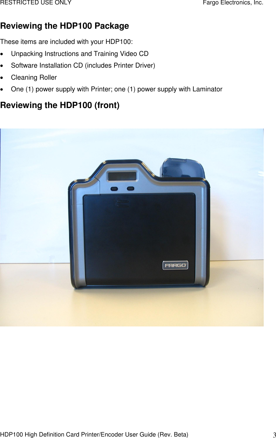 RESTRICTED USE ONLY    Fargo Electronics, Inc. HDP100 High Definition Card Printer/Encoder User Guide (Rev. Beta)  3 Reviewing the HDP100 Package These items are included with your HDP100:   Unpacking Instructions and Training Video CD   Software Installation CD (includes Printer Driver)    Cleaning Roller    One (1) power supply with Printer; one (1) power supply with Laminator Reviewing the HDP100 (front)    