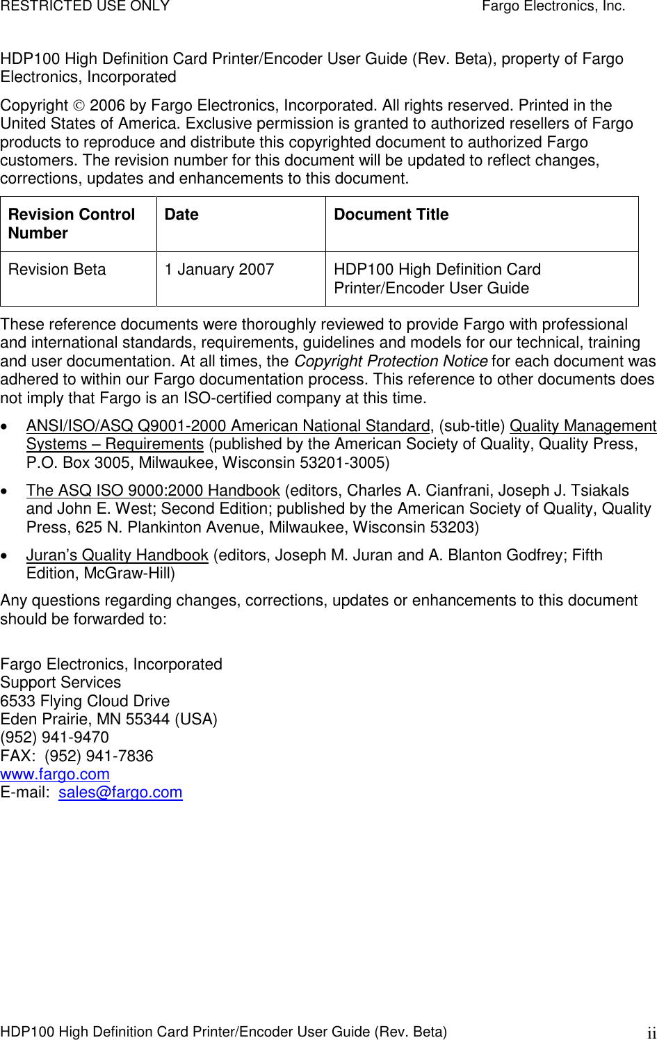 RESTRICTED USE ONLY    Fargo Electronics, Inc. HDP100 High Definition Card Printer/Encoder User Guide (Rev. Beta)  ii HDP100 High Definition Card Printer/Encoder User Guide (Rev. Beta), property of Fargo Electronics, Incorporated  Copyright  2006 by Fargo Electronics, Incorporated. All rights reserved. Printed in the United States of America. Exclusive permission is granted to authorized resellers of Fargo products to reproduce and distribute this copyrighted document to authorized Fargo customers. The revision number for this document will be updated to reflect changes, corrections, updates and enhancements to this document. Revision Control Number  Date  Document Title Revision Beta  1 January 2007  HDP100 High Definition Card Printer/Encoder User Guide These reference documents were thoroughly reviewed to provide Fargo with professional and international standards, requirements, guidelines and models for our technical, training and user documentation. At all times, the Copyright Protection Notice for each document was adhered to within our Fargo documentation process. This reference to other documents does not imply that Fargo is an ISO-certified company at this time.   ANSI/ISO/ASQ Q9001-2000 American National Standard, (sub-title) Quality Management Systems – Requirements (published by the American Society of Quality, Quality Press, P.O. Box 3005, Milwaukee, Wisconsin 53201-3005)    The ASQ ISO 9000:2000 Handbook (editors, Charles A. Cianfrani, Joseph J. Tsiakals and John E. West; Second Edition; published by the American Society of Quality, Quality Press, 625 N. Plankinton Avenue, Milwaukee, Wisconsin 53203)    Juran’s Quality Handbook (editors, Joseph M. Juran and A. Blanton Godfrey; Fifth Edition, McGraw-Hill) Any questions regarding changes, corrections, updates or enhancements to this document should be forwarded to:  Fargo Electronics, Incorporated Support Services 6533 Flying Cloud Drive Eden Prairie, MN 55344 (USA) (952) 941-9470 FAX:  (952) 941-7836 www.fargo.com E-mail:  sales@fargo.com 