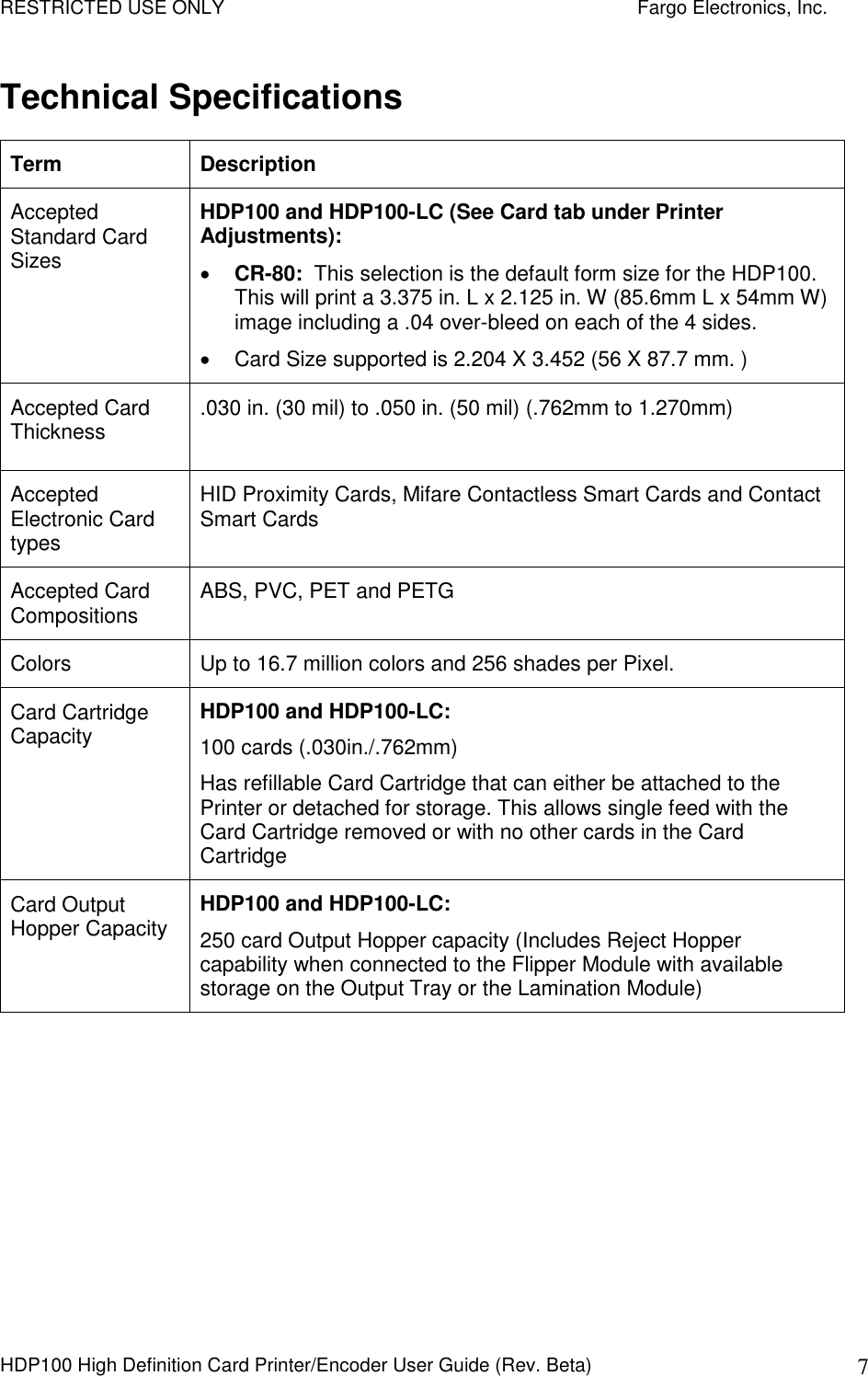 RESTRICTED USE ONLY    Fargo Electronics, Inc. HDP100 High Definition Card Printer/Encoder User Guide (Rev. Beta)  7 Technical Specifications Term  Description Accepted Standard Card Sizes HDP100 and HDP100-LC (See Card tab under Printer Adjustments):  CR-80:  This selection is the default form size for the HDP100. This will print a 3.375 in. L x 2.125 in. W (85.6mm L x 54mm W) image including a .04 over-bleed on each of the 4 sides.    Card Size supported is 2.204 X 3.452 (56 X 87.7 mm. ) Accepted Card Thickness  .030 in. (30 mil) to .050 in. (50 mil) (.762mm to 1.270mm)  Accepted Electronic Card types HID Proximity Cards, Mifare Contactless Smart Cards and Contact Smart Cards Accepted Card Compositions  ABS, PVC, PET and PETG Colors  Up to 16.7 million colors and 256 shades per Pixel.  Card Cartridge Capacity  HDP100 and HDP100-LC:   100 cards (.030in./.762mm)  Has refillable Card Cartridge that can either be attached to the Printer or detached for storage. This allows single feed with the Card Cartridge removed or with no other cards in the Card Cartridge Card Output Hopper Capacity  HDP100 and HDP100-LC:   250 card Output Hopper capacity (Includes Reject Hopper capability when connected to the Flipper Module with available storage on the Output Tray or the Lamination Module)  