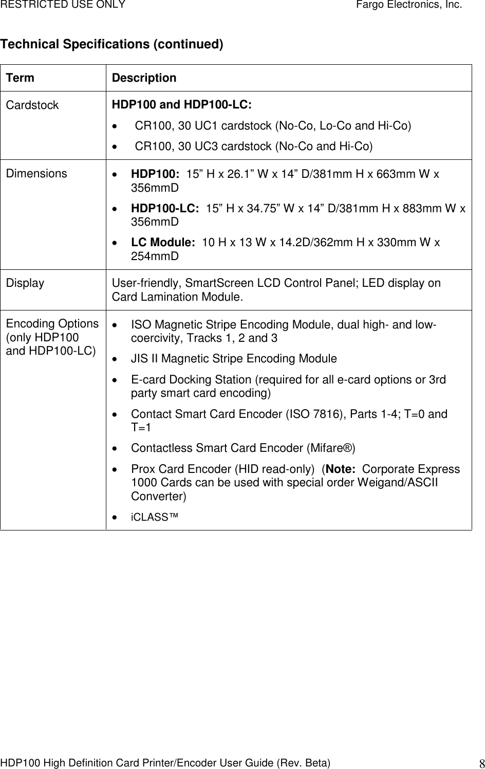 RESTRICTED USE ONLY    Fargo Electronics, Inc. HDP100 High Definition Card Printer/Encoder User Guide (Rev. Beta)  8 Technical Specifications (continued) Term  Description Cardstock  HDP100 and HDP100-LC:     CR100, 30 UC1 cardstock (No-Co, Lo-Co and Hi-Co)   CR100, 30 UC3 cardstock (No-Co and Hi-Co) Dimensions   HDP100:  15” H x 26.1” W x 14” D/381mm H x 663mm W x 356mmD  HDP100-LC:  15” H x 34.75” W x 14” D/381mm H x 883mm W x 356mmD  LC Module:  10 H x 13 W x 14.2D/362mm H x 330mm W x 254mmD Display  User-friendly, SmartScreen LCD Control Panel; LED display on Card Lamination Module.  Encoding Options (only HDP100 and HDP100-LC)   ISO Magnetic Stripe Encoding Module, dual high- and low-coercivity, Tracks 1, 2 and 3   JIS II Magnetic Stripe Encoding Module   E-card Docking Station (required for all e-card options or 3rd party smart card encoding)   Contact Smart Card Encoder (ISO 7816), Parts 1-4; T=0 and T=1   Contactless Smart Card Encoder (Mifare®)   Prox Card Encoder (HID read-only)  (Note:  Corporate Express 1000 Cards can be used with special order Weigand/ASCII Converter)  iCLASS™ 