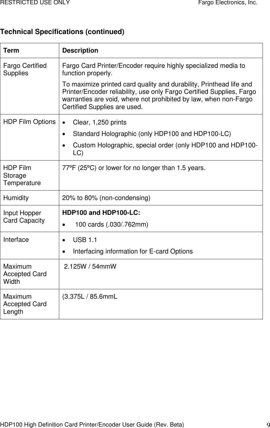 RESTRICTED USE ONLY    Fargo Electronics, Inc. HDP100 High Definition Card Printer/Encoder User Guide (Rev. Beta)  9 Technical Specifications (continued) Term  Description Fargo Certified Supplies  Fargo Card Printer/Encoder require highly specialized media to function properly.  To maximize printed card quality and durability, Printhead life and Printer/Encoder reliability, use only Fargo Certified Supplies, Fargo warranties are void, where not prohibited by law, when non-Fargo Certified Supplies are used. HDP Film Options   Clear, 1,250 prints   Standard Holographic (only HDP100 and HDP100-LC)   Custom Holographic, special order (only HDP100 and HDP100-LC) HDP Film Storage Temperature 77ºF (25ºC) or lower for no longer than 1.5 years.  Humidity  20% to 80% (non-condensing)  Input Hopper Card Capacity  HDP100 and HDP100-LC:     100 cards (.030/.762mm)  Interface    USB 1.1   Interfacing information for E-card Options Maximum Accepted Card Width  2.125W / 54mmW  Maximum Accepted Card Length (3.375L / 85.6mmL  