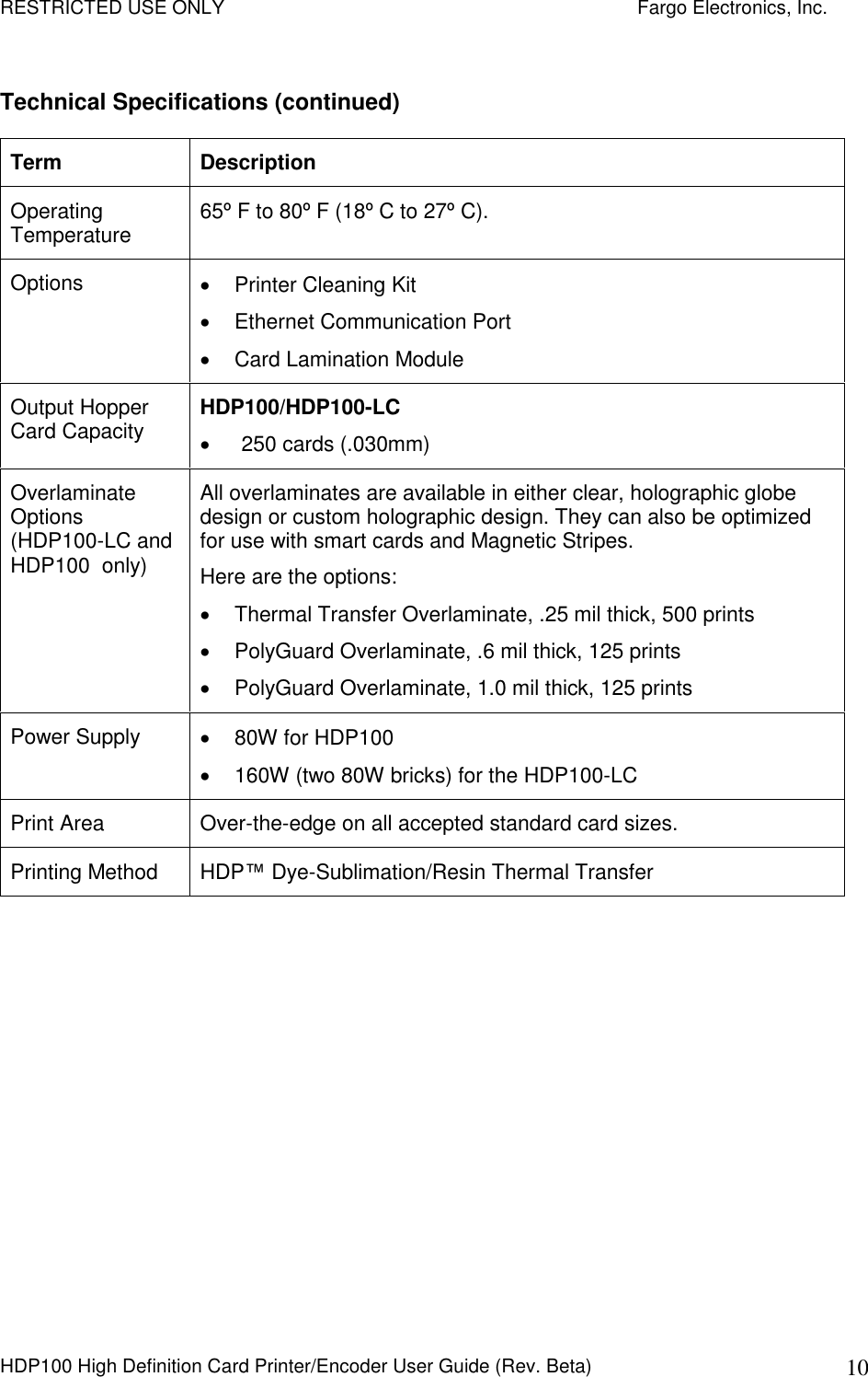 RESTRICTED USE ONLY    Fargo Electronics, Inc. HDP100 High Definition Card Printer/Encoder User Guide (Rev. Beta)  10 Technical Specifications (continued) Term  Description Operating Temperature  65º F to 80º F (18º C to 27º C).  Options    Printer Cleaning Kit   Ethernet Communication Port   Card Lamination Module Output Hopper Card Capacity  HDP100/HDP100-LC   250 cards (.030mm) Overlaminate Options (HDP100-LC and HDP100  only) All overlaminates are available in either clear, holographic globe design or custom holographic design. They can also be optimized for use with smart cards and Magnetic Stripes.  Here are the options:    Thermal Transfer Overlaminate, .25 mil thick, 500 prints   PolyGuard Overlaminate, .6 mil thick, 125 prints   PolyGuard Overlaminate, 1.0 mil thick, 125 prints Power Supply    80W for HDP100   160W (two 80W bricks) for the HDP100-LC Print Area  Over-the-edge on all accepted standard card sizes.  Printing Method  HDP™ Dye-Sublimation/Resin Thermal Transfer 