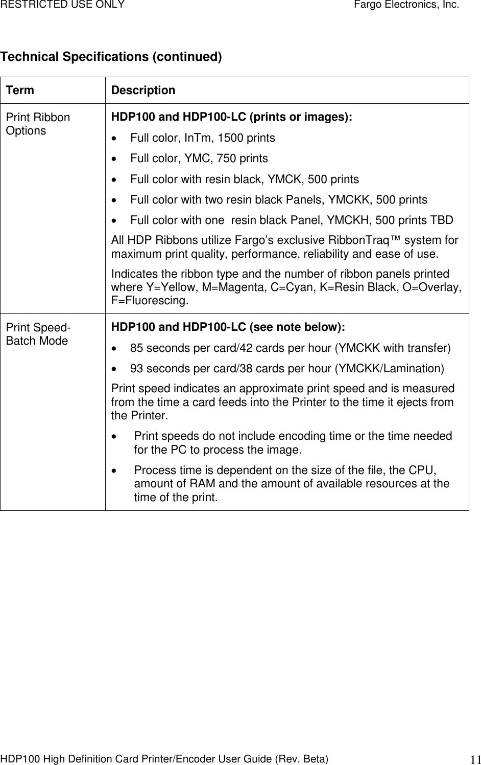 RESTRICTED USE ONLY    Fargo Electronics, Inc. HDP100 High Definition Card Printer/Encoder User Guide (Rev. Beta)  11 Technical Specifications (continued) Term  Description Print Ribbon Options  HDP100 and HDP100-LC (prints or images):   Full color, InTm, 1500 prints   Full color, YMC, 750 prints   Full color with resin black, YMCK, 500 prints   Full color with two resin black Panels, YMCKK, 500 prints   Full color with one  resin black Panel, YMCKH, 500 prints TBD All HDP Ribbons utilize Fargo’s exclusive RibbonTraq™ system for maximum print quality, performance, reliability and ease of use. Indicates the ribbon type and the number of ribbon panels printed where Y=Yellow, M=Magenta, C=Cyan, K=Resin Black, O=Overlay, F=Fluorescing. Print Speed-Batch Mode  HDP100 and HDP100-LC (see note below):   85 seconds per card/42 cards per hour (YMCKK with transfer)   93 seconds per card/38 cards per hour (YMCKK/Lamination) Print speed indicates an approximate print speed and is measured from the time a card feeds into the Printer to the time it ejects from the Printer.    Print speeds do not include encoding time or the time needed for the PC to process the image.    Process time is dependent on the size of the file, the CPU, amount of RAM and the amount of available resources at the time of the print. 