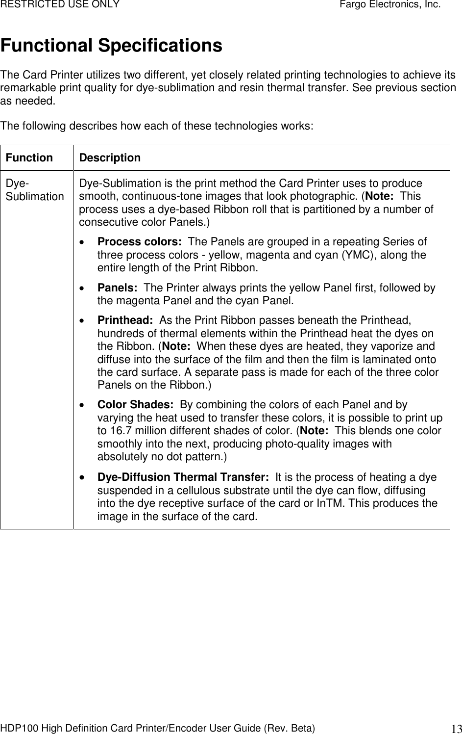 RESTRICTED USE ONLY    Fargo Electronics, Inc. HDP100 High Definition Card Printer/Encoder User Guide (Rev. Beta)  13 Functional Specifications The Card Printer utilizes two different, yet closely related printing technologies to achieve its remarkable print quality for dye-sublimation and resin thermal transfer. See previous section as needed.  The following describes how each of these technologies works:  Function  Description Dye-Sublimation  Dye-Sublimation is the print method the Card Printer uses to produce smooth, continuous-tone images that look photographic. (Note:  This process uses a dye-based Ribbon roll that is partitioned by a number of consecutive color Panels.)   Process colors:  The Panels are grouped in a repeating Series of three process colors - yellow, magenta and cyan (YMC), along the entire length of the Print Ribbon.   Panels:  The Printer always prints the yellow Panel first, followed by the magenta Panel and the cyan Panel.   Printhead:  As the Print Ribbon passes beneath the Printhead, hundreds of thermal elements within the Printhead heat the dyes on the Ribbon. (Note:  When these dyes are heated, they vaporize and diffuse into the surface of the film and then the film is laminated onto the card surface. A separate pass is made for each of the three color Panels on the Ribbon.)   Color Shades:  By combining the colors of each Panel and by varying the heat used to transfer these colors, it is possible to print up to 16.7 million different shades of color. (Note:  This blends one color smoothly into the next, producing photo-quality images with absolutely no dot pattern.)  Dye-Diffusion Thermal Transfer:  It is the process of heating a dye suspended in a cellulous substrate until the dye can flow, diffusing into the dye receptive surface of the card or InTM. This produces the image in the surface of the card.   