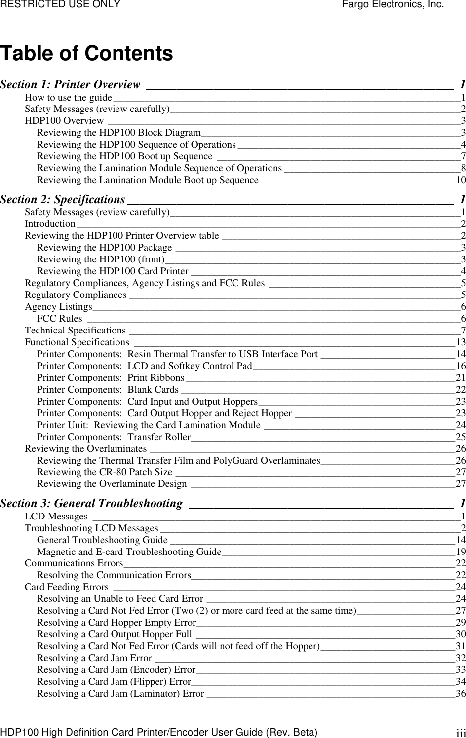 RESTRICTED USE ONLY    Fargo Electronics, Inc. HDP100 High Definition Card Printer/Encoder User Guide (Rev. Beta)  iii Table of Contents Section 1: Printer Overview __________________________________________________ 1 How to use the guide___________________________________________________________________1 Safety Messages (review carefully)________________________________________________________2 HDP100 Overview ____________________________________________________________________3 Reviewing the HDP100 Block Diagram__________________________________________________3 Reviewing the HDP100 Sequence of Operations___________________________________________4 Reviewing the HDP100 Boot up Sequence _______________________________________________7 Reviewing the Lamination Module Sequence of Operations __________________________________8 Reviewing the Lamination Module Boot up Sequence _____________________________________10 Section 2: Specifications_____________________________________________________ 1 Safety Messages (review carefully)________________________________________________________1 Introduction__________________________________________________________________________2 Reviewing the HDP100 Printer Overview table ______________________________________________2 Reviewing the HDP100 Package _______________________________________________________3 Reviewing the HDP100 (front)_________________________________________________________3 Reviewing the HDP100 Card Printer ____________________________________________________4 Regulatory Compliances, Agency Listings and FCC Rules _____________________________________5 Regulatory Compliances ________________________________________________________________5 Agency Listings_______________________________________________________________________6 FCC Rules ________________________________________________________________________6 Technical Specifications ________________________________________________________________7 Functional Specifications ______________________________________________________________13 Printer Components:  Resin Thermal Transfer to USB Interface Port __________________________14 Printer Components:  LCD and Softkey Control Pad_______________________________________16 Printer Components:  Print Ribbons____________________________________________________21 Printer Components:  Blank Cards _____________________________________________________22 Printer Components:  Card Input and Output Hoppers______________________________________23 Printer Components:  Card Output Hopper and Reject Hopper _______________________________23 Printer Unit:  Reviewing the Card Lamination Module _____________________________________24 Printer Components:  Transfer Roller___________________________________________________25 Reviewing the Overlaminates ___________________________________________________________26 Reviewing the Thermal Transfer Film and PolyGuard Overlaminates__________________________26 Reviewing the CR-80 Patch Size ______________________________________________________27 Reviewing the Overlaminate Design ___________________________________________________27 Section 3: General Troubleshooting ___________________________________________ 1 LCD Messages _______________________________________________________________________1 Troubleshooting LCD Messages__________________________________________________________2 General Troubleshooting Guide _______________________________________________________14 Magnetic and E-card Troubleshooting Guide_____________________________________________19 Communications Errors________________________________________________________________22 Resolving the Communication Errors___________________________________________________22 Card Feeding Errors __________________________________________________________________24 Resolving an Unable to Feed Card Error ________________________________________________24 Resolving a Card Not Fed Error (Two (2) or more card feed at the same time)___________________27 Resolving a Card Hopper Empty Error__________________________________________________29 Resolving a Card Output Hopper Full __________________________________________________30 Resolving a Card Not Fed Error (Cards will not feed off the Hopper)__________________________31 Resolving a Card Jam Error __________________________________________________________32 Resolving a Card Jam (Encoder) Error__________________________________________________33 Resolving a Card Jam (Flipper) Error___________________________________________________34 Resolving a Card Jam (Laminator) Error ________________________________________________36 