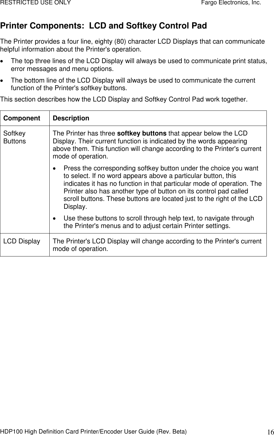 RESTRICTED USE ONLY    Fargo Electronics, Inc. HDP100 High Definition Card Printer/Encoder User Guide (Rev. Beta)  16 Printer Components:  LCD and Softkey Control Pad The Printer provides a four line, eighty (80) character LCD Displays that can communicate helpful information about the Printer&apos;s operation.     The top three lines of the LCD Display will always be used to communicate print status, error messages and menu options.    The bottom line of the LCD Display will always be used to communicate the current function of the Printer&apos;s softkey buttons.  This section describes how the LCD Display and Softkey Control Pad work together. Component  Description Softkey Buttons  The Printer has three softkey buttons that appear below the LCD Display. Their current function is indicated by the words appearing above them. This function will change according to the Printer&apos;s current mode of operation.    Press the corresponding softkey button under the choice you want to select. If no word appears above a particular button, this indicates it has no function in that particular mode of operation. The Printer also has another type of button on its control pad called scroll buttons. These buttons are located just to the right of the LCD Display.    Use these buttons to scroll through help text, to navigate through the Printer&apos;s menus and to adjust certain Printer settings. LCD Display  The Printer&apos;s LCD Display will change according to the Printer&apos;s current mode of operation.  