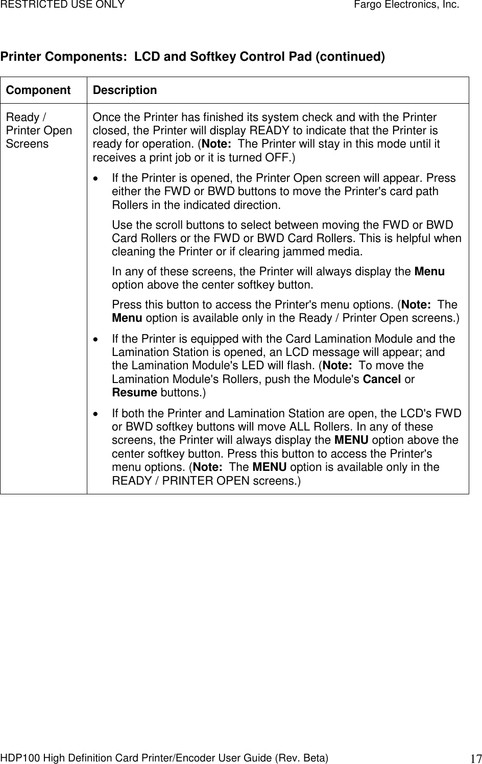 RESTRICTED USE ONLY    Fargo Electronics, Inc. HDP100 High Definition Card Printer/Encoder User Guide (Rev. Beta)  17 Printer Components:  LCD and Softkey Control Pad (continued) Component  Description Ready / Printer Open Screens Once the Printer has finished its system check and with the Printer closed, the Printer will display READY to indicate that the Printer is ready for operation. (Note:  The Printer will stay in this mode until it receives a print job or it is turned OFF.)   If the Printer is opened, the Printer Open screen will appear. Press either the FWD or BWD buttons to move the Printer&apos;s card path Rollers in the indicated direction.  Use the scroll buttons to select between moving the FWD or BWD Card Rollers or the FWD or BWD Card Rollers. This is helpful when cleaning the Printer or if clearing jammed media.  In any of these screens, the Printer will always display the Menu option above the center softkey button.  Press this button to access the Printer&apos;s menu options. (Note:  The Menu option is available only in the Ready / Printer Open screens.)    If the Printer is equipped with the Card Lamination Module and the Lamination Station is opened, an LCD message will appear; and the Lamination Module&apos;s LED will flash. (Note:  To move the Lamination Module&apos;s Rollers, push the Module&apos;s Cancel or Resume buttons.)   If both the Printer and Lamination Station are open, the LCD&apos;s FWD or BWD softkey buttons will move ALL Rollers. In any of these screens, the Printer will always display the MENU option above the center softkey button. Press this button to access the Printer&apos;s menu options. (Note:  The MENU option is available only in the READY / PRINTER OPEN screens.) 