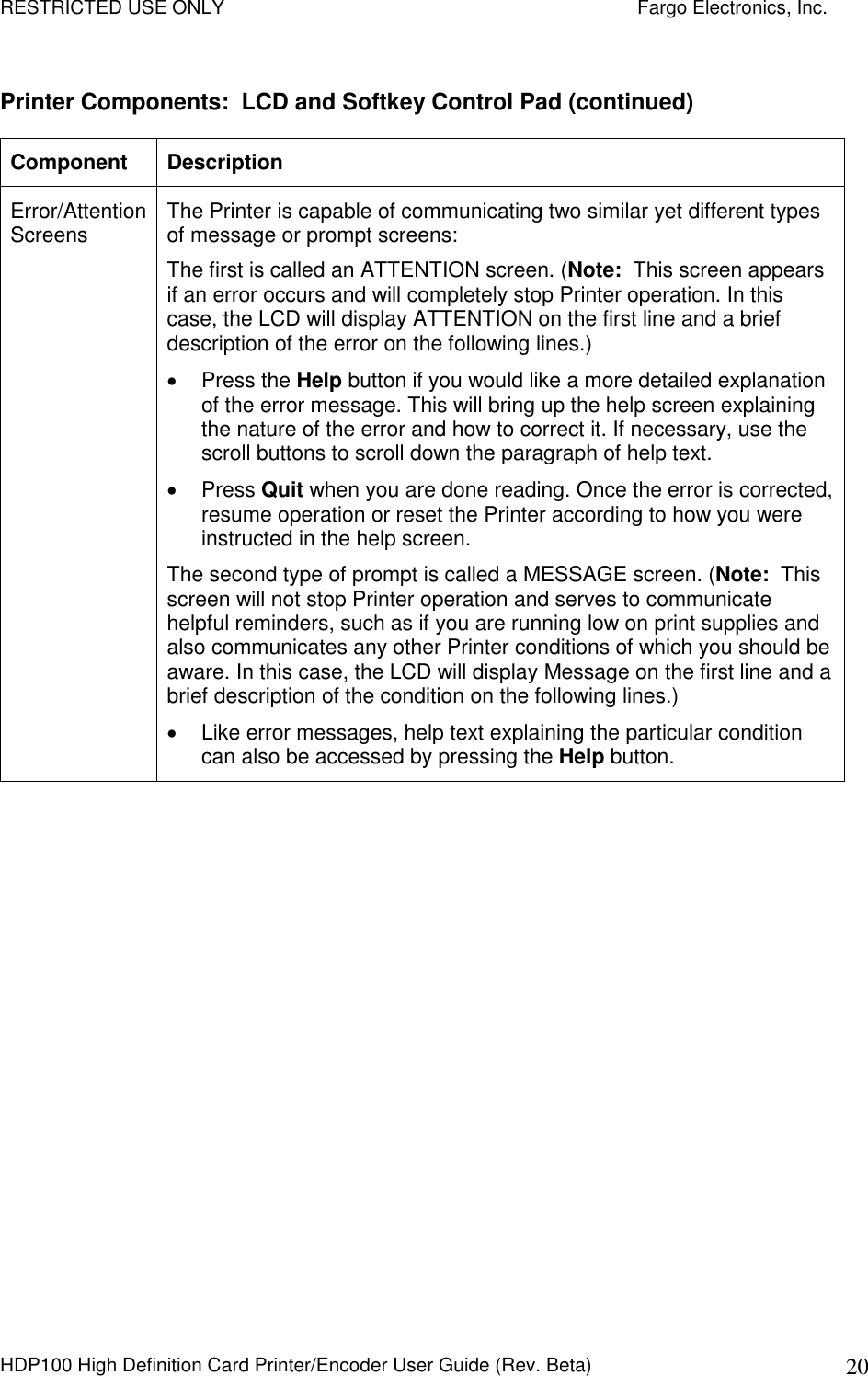 RESTRICTED USE ONLY    Fargo Electronics, Inc. HDP100 High Definition Card Printer/Encoder User Guide (Rev. Beta)  20 Printer Components:  LCD and Softkey Control Pad (continued) Component  Description Error/Attention Screens  The Printer is capable of communicating two similar yet different types of message or prompt screens:  The first is called an ATTENTION screen. (Note:  This screen appears if an error occurs and will completely stop Printer operation. In this case, the LCD will display ATTENTION on the first line and a brief description of the error on the following lines.)   Press the Help button if you would like a more detailed explanation of the error message. This will bring up the help screen explaining the nature of the error and how to correct it. If necessary, use the scroll buttons to scroll down the paragraph of help text.    Press Quit when you are done reading. Once the error is corrected, resume operation or reset the Printer according to how you were instructed in the help screen.  The second type of prompt is called a MESSAGE screen. (Note:  This screen will not stop Printer operation and serves to communicate helpful reminders, such as if you are running low on print supplies and also communicates any other Printer conditions of which you should be aware. In this case, the LCD will display Message on the first line and a brief description of the condition on the following lines.)    Like error messages, help text explaining the particular condition can also be accessed by pressing the Help button.  