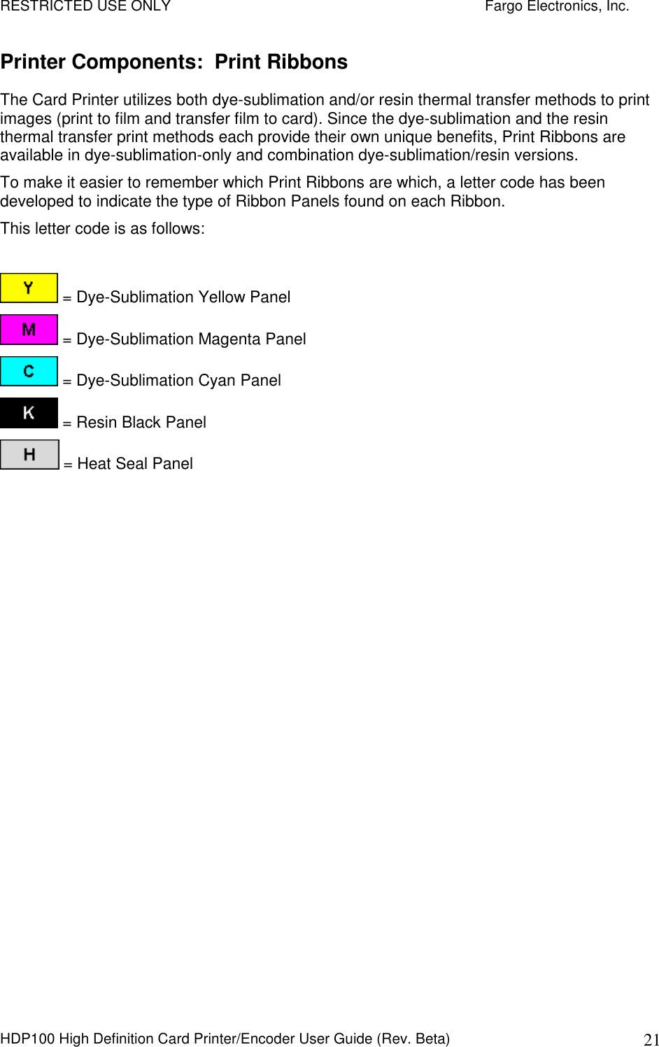 RESTRICTED USE ONLY    Fargo Electronics, Inc. HDP100 High Definition Card Printer/Encoder User Guide (Rev. Beta)  21 Printer Components:  Print Ribbons The Card Printer utilizes both dye-sublimation and/or resin thermal transfer methods to print images (print to film and transfer film to card). Since the dye-sublimation and the resin thermal transfer print methods each provide their own unique benefits, Print Ribbons are available in dye-sublimation-only and combination dye-sublimation/resin versions.  To make it easier to remember which Print Ribbons are which, a letter code has been developed to indicate the type of Ribbon Panels found on each Ribbon.  This letter code is as follows:   = Dye-Sublimation Yellow Panel  = Dye-Sublimation Magenta Panel  = Dye-Sublimation Cyan Panel  = Resin Black Panel  = Heat Seal Panel    