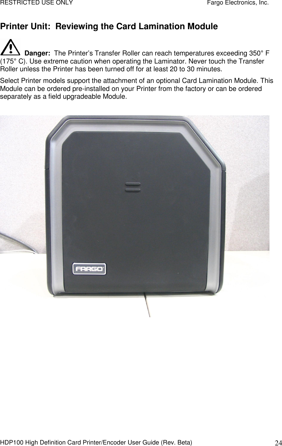 RESTRICTED USE ONLY    Fargo Electronics, Inc. HDP100 High Definition Card Printer/Encoder User Guide (Rev. Beta)  24 Printer Unit:  Reviewing the Card Lamination Module   Danger:  The Printer’s Transfer Roller can reach temperatures exceeding 350° F (175° C). Use extreme caution when operating the Laminator. Never touch the Transfer Roller unless the Printer has been turned off for at least 20 to 30 minutes.  Select Printer models support the attachment of an optional Card Lamination Module. This Module can be ordered pre-installed on your Printer from the factory or can be ordered separately as a field upgradeable Module.    