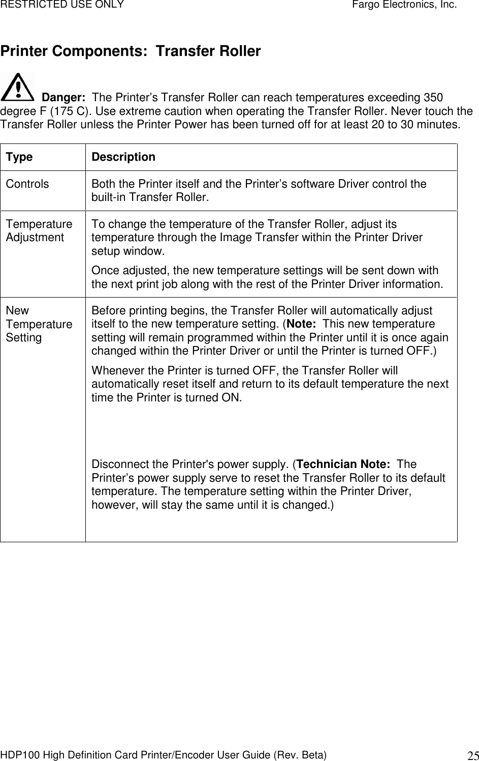 RESTRICTED USE ONLY    Fargo Electronics, Inc. HDP100 High Definition Card Printer/Encoder User Guide (Rev. Beta)  25 Printer Components:  Transfer Roller   Danger:  The Printer’s Transfer Roller can reach temperatures exceeding 350 degree F (175 C). Use extreme caution when operating the Transfer Roller. Never touch the Transfer Roller unless the Printer Power has been turned off for at least 20 to 30 minutes. Type  Description Controls  Both the Printer itself and the Printer’s software Driver control the built-in Transfer Roller.  Temperature Adjustment  To change the temperature of the Transfer Roller, adjust its temperature through the Image Transfer within the Printer Driver setup window.  Once adjusted, the new temperature settings will be sent down with the next print job along with the rest of the Printer Driver information.  New Temperature Setting Before printing begins, the Transfer Roller will automatically adjust itself to the new temperature setting. (Note:  This new temperature setting will remain programmed within the Printer until it is once again changed within the Printer Driver or until the Printer is turned OFF.) Whenever the Printer is turned OFF, the Transfer Roller will automatically reset itself and return to its default temperature the next time the Printer is turned ON.      Disconnect the Printer&apos;s power supply. (Technician Note:  The Printer’s power supply serve to reset the Transfer Roller to its default temperature. The temperature setting within the Printer Driver, however, will stay the same until it is changed.)  