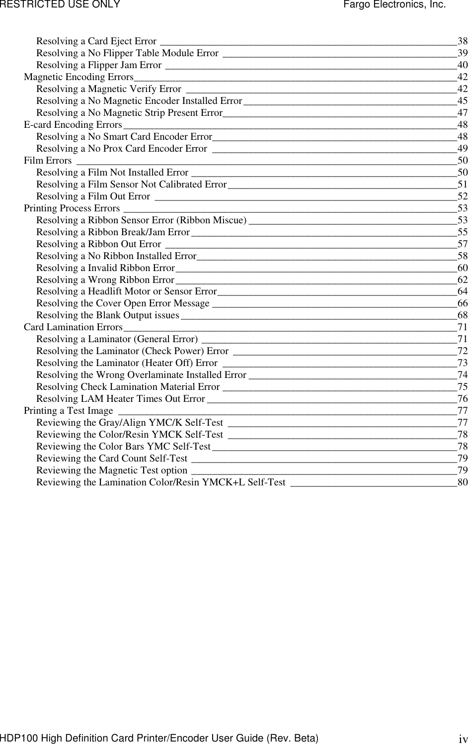 RESTRICTED USE ONLY    Fargo Electronics, Inc. HDP100 High Definition Card Printer/Encoder User Guide (Rev. Beta)  iv Resolving a Card Eject Error _________________________________________________________38 Resolving a No Flipper Table Module Error _____________________________________________39 Resolving a Flipper Jam Error ________________________________________________________40 Magnetic Encoding Errors______________________________________________________________42 Resolving a Magnetic Verify Error ____________________________________________________42 Resolving a No Magnetic Encoder Installed Error_________________________________________45 Resolving a No Magnetic Strip Present Error_____________________________________________47 E-card Encoding Errors________________________________________________________________48 Resolving a No Smart Card Encoder Error_______________________________________________48 Resolving a No Prox Card Encoder Error _______________________________________________49 Film Errors _________________________________________________________________________50 Resolving a Film Not Installed Error ___________________________________________________50 Resolving a Film Sensor Not Calibrated Error____________________________________________51 Resolving a Film Out Error __________________________________________________________52 Printing Process Errors ________________________________________________________________53 Resolving a Ribbon Sensor Error (Ribbon Miscue) ________________________________________53 Resolving a Ribbon Break/Jam Error___________________________________________________55 Resolving a Ribbon Out Error ________________________________________________________57 Resolving a No Ribbon Installed Error__________________________________________________58 Resolving a Invalid Ribbon Error______________________________________________________60 Resolving a Wrong Ribbon Error______________________________________________________62 Resolving a Headlift Motor or Sensor Error______________________________________________64 Resolving the Cover Open Error Message _______________________________________________66 Resolving the Blank Output issues_____________________________________________________68 Card Lamination Errors________________________________________________________________71 Resolving a Laminator (General Error) _________________________________________________71 Resolving the Laminator (Check Power) Error ___________________________________________72 Resolving the Laminator (Heater Off) Error _____________________________________________73 Resolving the Wrong Overlaminate Installed Error ________________________________________74 Resolving Check Lamination Material Error _____________________________________________75 Resolving LAM Heater Times Out Error ________________________________________________76 Printing a Test Image _________________________________________________________________77 Reviewing the Gray/Align YMC/K Self-Test ____________________________________________77 Reviewing the Color/Resin YMCK Self-Test ____________________________________________78 Reviewing the Color Bars YMC Self-Test_______________________________________________78 Reviewing the Card Count Self-Test ___________________________________________________79 Reviewing the Magnetic Test option ___________________________________________________79 Reviewing the Lamination Color/Resin YMCK+L Self-Test ________________________________80 