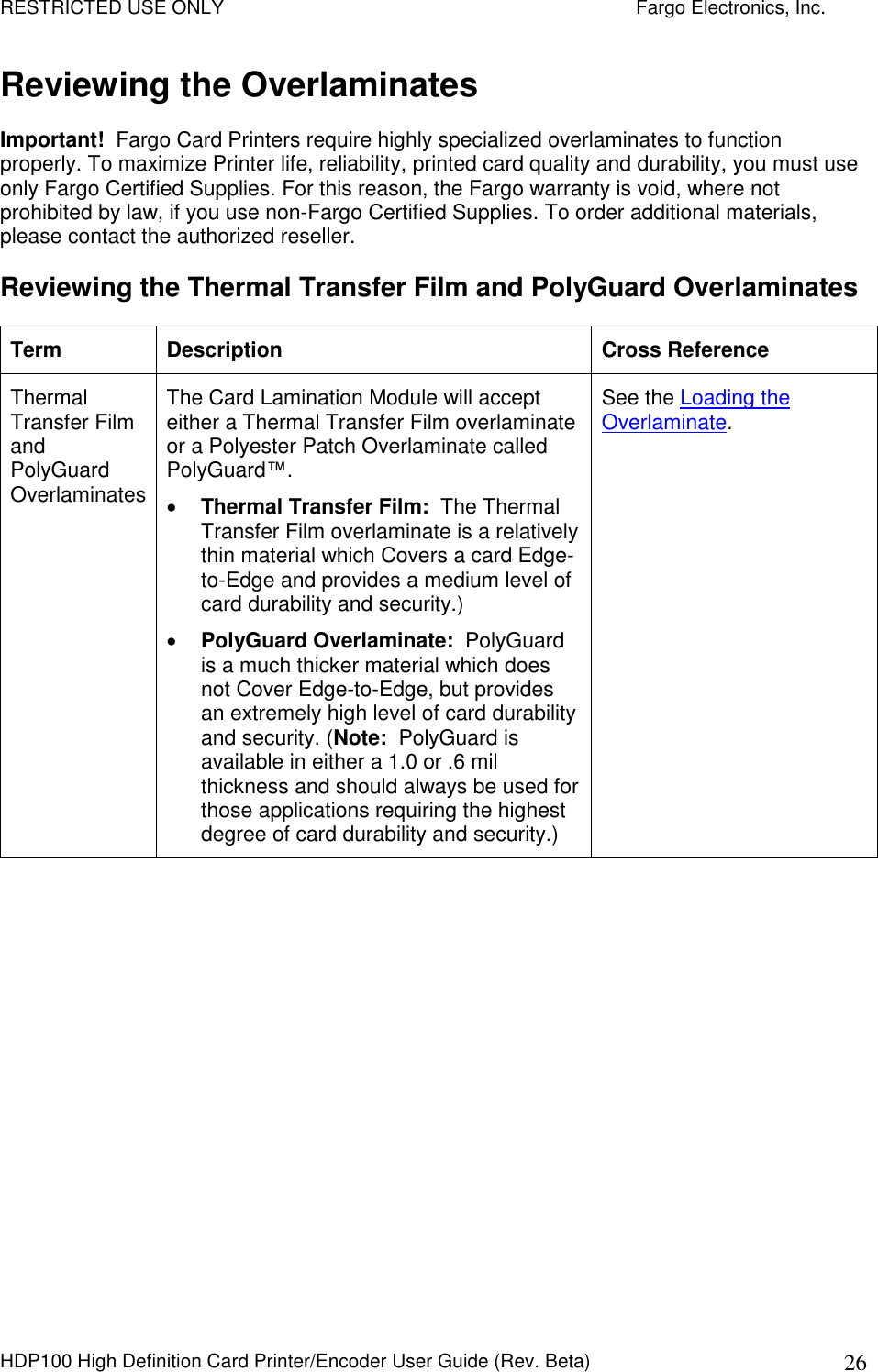 RESTRICTED USE ONLY    Fargo Electronics, Inc. HDP100 High Definition Card Printer/Encoder User Guide (Rev. Beta)  26 Reviewing the Overlaminates Important!  Fargo Card Printers require highly specialized overlaminates to function properly. To maximize Printer life, reliability, printed card quality and durability, you must use only Fargo Certified Supplies. For this reason, the Fargo warranty is void, where not prohibited by law, if you use non-Fargo Certified Supplies. To order additional materials, please contact the authorized reseller.  Reviewing the Thermal Transfer Film and PolyGuard Overlaminates Term  Description  Cross Reference Thermal Transfer Film and PolyGuard Overlaminates The Card Lamination Module will accept either a Thermal Transfer Film overlaminate or a Polyester Patch Overlaminate called PolyGuard™.   Thermal Transfer Film:  The Thermal Transfer Film overlaminate is a relatively thin material which Covers a card Edge-to-Edge and provides a medium level of card durability and security.)   PolyGuard Overlaminate:  PolyGuard is a much thicker material which does not Cover Edge-to-Edge, but provides an extremely high level of card durability and security. (Note:  PolyGuard is available in either a 1.0 or .6 mil thickness and should always be used for those applications requiring the highest degree of card durability and security.)  See the Loading the Overlaminate.  