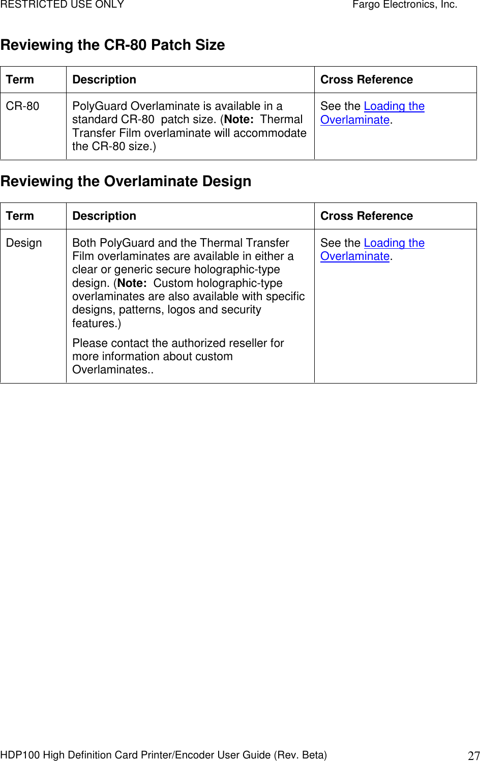 RESTRICTED USE ONLY    Fargo Electronics, Inc. HDP100 High Definition Card Printer/Encoder User Guide (Rev. Beta)  27 Reviewing the CR-80 Patch Size Term  Description  Cross Reference CR-80  PolyGuard Overlaminate is available in a standard CR-80  patch size. (Note:  Thermal Transfer Film overlaminate will accommodate the CR-80 size.)  See the Loading the Overlaminate. Reviewing the Overlaminate Design Term  Description  Cross Reference Design  Both PolyGuard and the Thermal Transfer Film overlaminates are available in either a clear or generic secure holographic-type design. (Note:  Custom holographic-type overlaminates are also available with specific designs, patterns, logos and security features.)  Please contact the authorized reseller for more information about custom Overlaminates.. See the Loading the Overlaminate.  